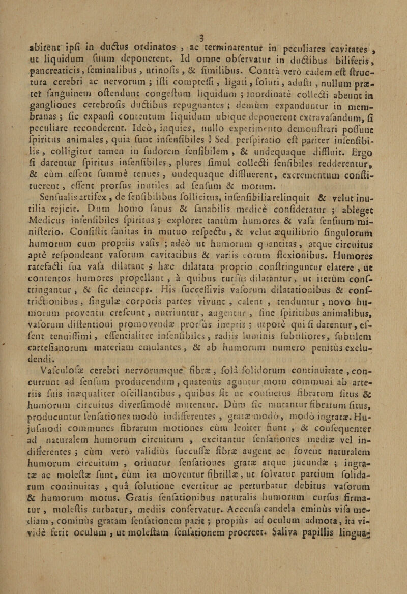 ut liquidum fuum deponerent. Id omne obfervatur in dudibus biliferis, pancreaticis, feminalibus , urinofis, &amp; fimilibus. Contra vero eadem eft ftruc- tura cerebri ac nervorum ; ifd cotnprcffl, ligati, foluci, adufb , nullum pro¬ cet fanguinem oftendunt congeftum liquidum ; inordinate collecti abeunt in gangliones cerebrofis ducibus repugnantes ; demum expanduntur in mem¬ branas ; fic expanfi contentum liquidum ubique deponerent excravafandum, fi peculiare reconderent» Ideo, inquies, nullo experimento demcnfflr&amp;ri pofflune ibimus animales, quia fune infetifibiies 1 Sed per (piracio eft pariter i nfenfi bi¬ lis , colligitur tamen in fudoretn fenfibilem , &amp; undequaque diffluit. Ergo II darentur fpiritus infenfibiles, plures fimul collctSli fenfibiles redderentur» Bc cum efflent fumme tenues, undequaque diffluerent, excrementum confti- tuerent, efflent prorfus inutiles ad fenfum &amp; motum. Senfualis artifex , de fenfibilibus follicicus, infenfibiliarelinquic &amp; velut inu¬ tilia rejicit. Dum homo fanus &amp; fanabilis medice confideratur ; ablegec Medicus infenfibiles fpiritus ; exploret taiuum humores &amp; vafa feiifiium mi¬ ni fleri o. Confidit fanstas in mutuo refpedlu , &amp; velut aequilibrio Ungulorum humorum cum propriis vafis ; adeo ut humorum quantitas, atque circuitus apte refpoudeanc vaforum cavitatibus Bc variis eorum flexionibus. Humores rarefadii fu a vafa dilatant ? haec dilatata proprio conflringuntur elacere , uc contentos humores propellant, a quibus rutius dilatantur, uc iterum conf- cringancur, Bc fic deinceps. His fuceefflvis vaforum dilatationibus &amp; cons¬ trictionibus > lingulae corporis parces vivunt , calent , tenduntur , novo hu¬ morum proventu crcfcunt, nutriuntur, augentur , fine fpiricibus animalibus, vaforum diftentioni promovenda? prorfflis ineptis; uipote qui fi darentur, ef- fent cenuifflmi, efflentialiter infenfibiles, radiis luminis fubciliores, fubtileni cartefianoruni materiam emulantes, &amp; ab humorum numero penitus exclu¬ dendi. Vafculofae cerebri nervorumque fibrae, fola folidorum continuitate , con¬ currunt ad fenfum producendum , quatenus aguntur niotu communi ab arte¬ riis fuis inaequaliter ofcillantibus , quibus fit uc conluetus fibrarum fitus Bc humorum circuitus diverfimode mucentur. Dum fic mutantur fibrarum fitus, producuntur lenfationes modo indifferentes , grata:-modo, modo ingrata?. Hu- jufmodi communes fibrarum motiones cum leniter fiunt , 3z confequenter ad naturalem humorum circuitum , excitantur fenfaciones mediae vel in¬ differentes ; cum vero validius fuccuffae fibra: augent ac fovent naturalem humorum circuitum , oriuntur fenfaciones gratae atque jucundae ; ingra¬ tae ac moleftae fune, cum ita moventur fibrillae, ut (olvacur pardum (olida¬ rum continuitas , qua folutione evertitur ac perturbatur debitus vaforum Bc humorum motus. Gratis fenfationibus naturalis humorum curfus firma¬ tur, moleftis turbatur, mediis confervatur. Acccnla candela eminus vifa me¬ diam , cominus gratam fenfationem parit ; propius ad oculum admota, ita vi¬ vide ferit oculum , ut moleftam fenfationem procreet. Saliva papillis lingua-