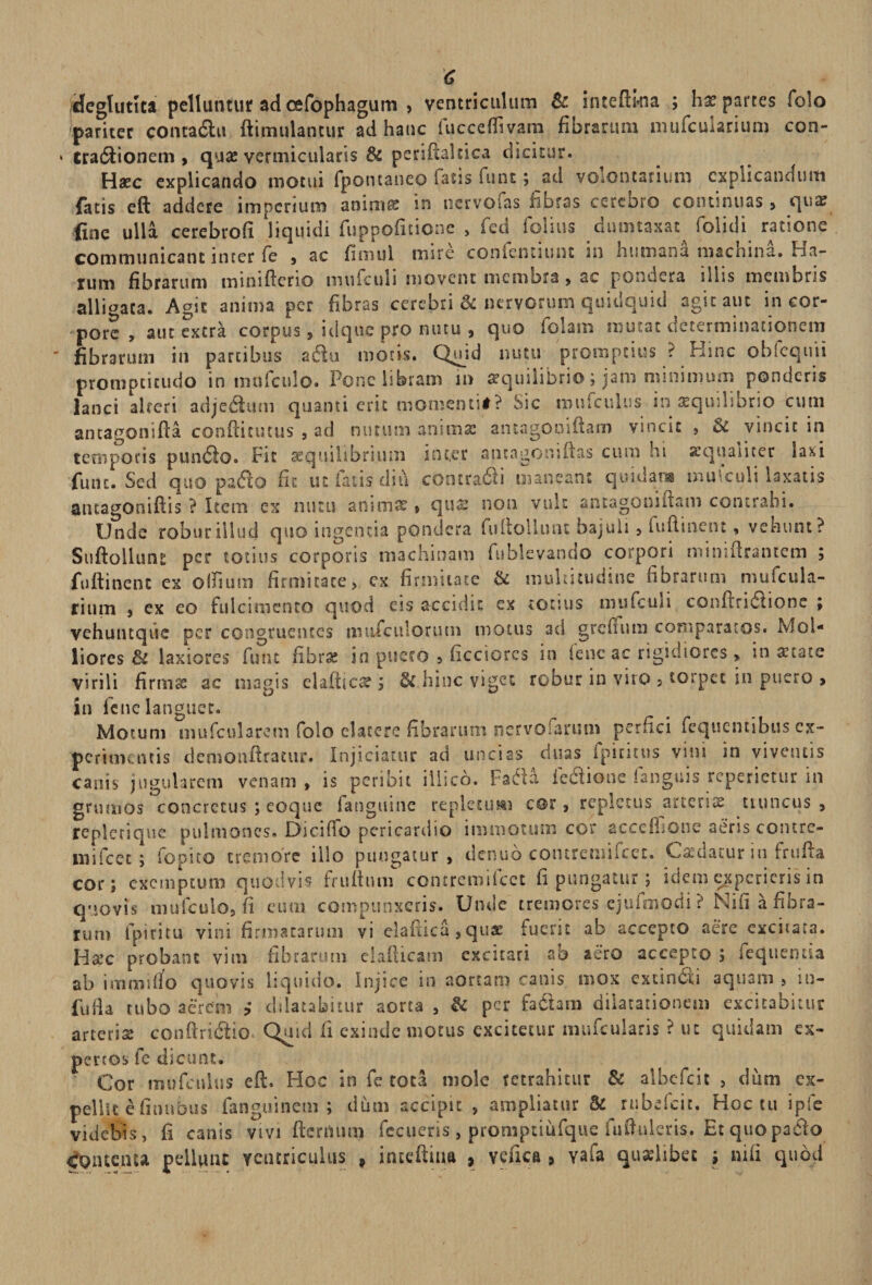 C /Heglutua pelluntur ad cefophagum , ventriculum &amp; inteftkia ; hx partes folo 'pariter conra&amp;u ftimulantur ad hanc iucceOivam fibrarum nuifcmarium con- > tra$ionem , quae vermicularis &amp; periftakica dicitur. Haec explicando motui fpontaneo fatis funt; ad voiontariurn explicandum fatis eft addere imperium anima: in nervofas libras cerebro continuas > qua? fine ulla cerebrofi liquidi fuppofitionc , fed folius dmmaxat folidi ratione communicant inter fe , ac fimul msre conicntumt in humana machina, ha¬ rum fibrarum minifterio mufculi movent membra , ac pondera iliis membris alligata. Agit anima per fibras cerebri &amp; nervorum quidquid agit aut in cor¬ pore , aut extra corpus, idque pro nutu 9 quo folani mutat determinationem  fibrarum in partibus afitu motis. Quid nutu promptius ? Hinc obfcquii promptitudo in mnfculo. Pone libram m aequilibrio; jam minimum ponderis lanci alteri adjedfutn quanti erit momenti#? Sic mufculus in tequilibrio cum antagonifta. conftiuuus , ad nutum anima? aiuagooiftam vincit , &amp; vincit in temporis pun£h>. Fit aequilibrium inter aticagoniftas cum hi aequaliter laxi fmu. Sed quo pa&amp;o fu ut fatis diti contradi maneant quidam mufculi laxatis antagoniftis ? Item ex nutu anunrc , qua? non vult ancagoniitam contrahi. Unde robur illud quo ingentia pondera fu (tollunt bajuli , i udi nent, vehunt? Suftolluru per totius corporis machinam fubievando corpori mimflrantcm ; fuftinent ex olfium firmitate, ex firmitate &amp; multitudine fibrarum mufcula- rium , ex eo fulcimento quod eis accidit ex totius mufculi conftridtione ; vehuntque per congruentes mtifculorum motus ad grefiutn comparatos. MoU liores &amp;i laxiores funt fibra? in puero , ficciores in (enc ac rigidiores > in a?tate virili firmae ac magis elaftica? ; &amp; hinc viget robur in viro 5 torpet in puero > in fe ne languet. Motum mufcularem folo elatcre fibrarum nervoiarum perfici fcquentibus ex¬ perimentis demonftratur. Injiciatur ad uncias duas fpicitus vini in viventis canis jugularem venam, is peribit illico. FaCta feftione fanguis rcpcriecur in grumos concretus ; eoque ianguine repletu m cor, repletus arteria tiuncus , replerique pulmones. Dicifio pericardio immotum cor acceibone aeris contre¬ mi fcec ; fopito tremore illo pungatur, denuo contremifcec. Caedatur in frufia cor; exemptum quodvis fruftuiw contremifcet fi pungatur; idem experieris in quovis mufculo, fi eum compunxeris. Unde tremores ejufmodi ? Nifi a fibra¬ rum i piri tu vini firmatarum vi elaitica, qux fuerit ab accepto aere excitata. Hatc probant vim fibrarum elafticam excitari ab aero accepto ; sequenda ab imtnirfo quovis liquido. Injice in aortam canis mox extin6ii aquam, in- fu Ha tubo aerem dilatabitur aorta , &amp; per fa&amp;am dilatationem excitabitur arteris conftridlio^ Quid fi exinde motus excitetur mufcularis ? ut quidam ex¬ pertos fe dicunt. Cor mufculus eft. Hoc in fe tota mole retrahitur Sc albefeit , dum ex¬ pellit e finubus fanguinem ; dum accipit , ampliatur &amp; rubefeir. Hoc cu ipfe videbis, fi canis vivi fternum fecueris, promptiufque fuftuleris. Et quo paeto COiuciua pellunt ventriculus , iiueftina , vefica > vafa quaelibet ; nifi quod