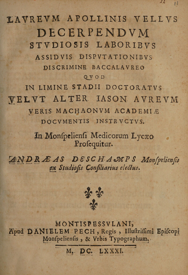 I I LAVREVM APOLLINIS VELLVS DECERPENDVM S T V DIO SIS LABORIBYS ASSIDVIS DISP VT ATIONIBVS DISCRIMINE baccalavreo q_v o D- IN LIMINE STADII DOCTORATVS YELVT ALTER. IASON AVREVM yHRX S MACyAONVM ACADEMLE DOCV MENTIS INSTRVCTVS. In Monfpelienfi Medicorum Lycaeo Profcquitur. &amp;1StDRjEAS DSSCHAsMPS Monfpelienft sx Studio jis Conjilmrius elefius. MONTISPESSVLANI, Apqd D ANIELEM P.ECHj Regis , Illuftriifimi Epifcopi Monfpelienfrs , &amp; Vrbis Typographuniy M,- DC. LXXXI.