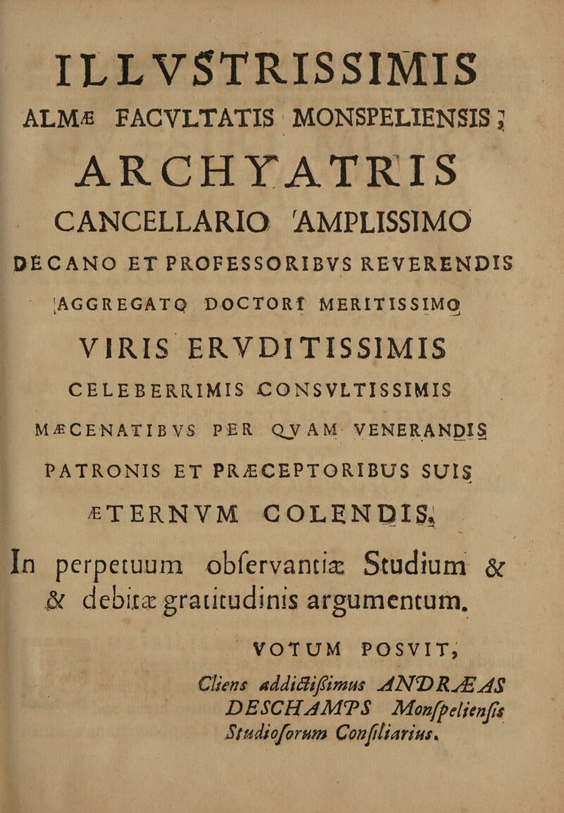 ILLVSTRISSIMIS ALM« FACVLTATIS M0NSPEL1ENSIS; CANCELLARIO AMPLISSIMO DECANO ET PROFESSORIBVS REVERENDIS [AGGREGATQ D0CT0R1 MERITISSIMQ VIRIS ERVDITISSIMIS CELEBERRIMIS CONSVLTISSIMIS M*CENATIB V-S PER QV A M VENERANDI? PATRONIS ET PRAECEPTORIBUS SUIS —4 «TERNYM COLENDIS. In perpetuum obfervantix Studium &amp; &amp; debita gratitudinis argumentum. VOTUM POSVIT, Cliens addittifiimm AND RASAS DESCHAMTS Monfp eltenfis Studioforum Confdiarius.