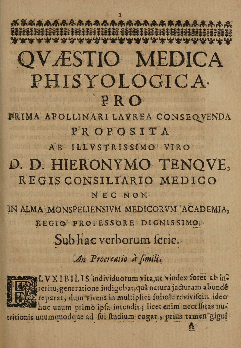 ■vrK&lt;y' #Rl M A A P O L LIN A RI LAV RE A CONSE QVEND A F R DEO S I T A A B I LL VSTR1 S SIMO VIR O a D HIERONYMO TENQVE, REGIS CONSILIARIO MED ICO KEC HON* ALMA'M0NSPELIENSIVM MEDICORVM 'ACADEMIA? REGI© PROFESSORE DIGNISSIMO» rM Procreatio a [milii \ L V XIBILIS individuorum vita,ut Vindex foret ab in* icritu5generatione indigebat3&lt;}ua natura jaduram abundi reparat, dum‘vivens in multiplici fobole revivilcit» ideo hoc unum primo ipfa intendit; licet enim neceflitas nu- tritionis unumquodque ad fui ftudium cogat ? prius tameirgignl