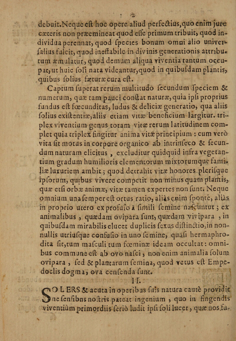 debuit.Neque eft hoc Opere-aliud perferius,quo enirti caeceris non prxemineat quod efle primum tribuit» quod in- dividua perennat, quod fpccics bonum omai alio univer- jfa-lius fulcit, quod ineffabile in-div inis generationis attnbu» tum semulatur, quod demum aliqua viventia tantum occu¬ pat,ut huic foli nata videantur,quod in quibufdam plantis, .quibus iblius fetura:cura eft. Captum fuperat rerum multitudo fecundum 'fpeciem &amp; numerum, quae tam pauci conftat naturae, quia ipfi proprius • fundus eft foecunditas, ludus &amp; deliciae generatio, qua aliis folius exiftentfe,aliis etiam vitae beneficium largitur, tri¬ plex viventium genus totam vitae rerum latitudinem com¬ plet quia triplex fingitur anima vlt&amp; principium : cum vero vita fit motus in corpore organico ab intrinfeeo Bc fecun¬ dum naturam elicitus , excluditur quidquid infra vegetan¬ tium gradum humilioris elementorum raixtorumque fami- |iae luxuriem ambit; quod detrahit vitae honores plerifque fpforum, quibus vivere competit non minus quam plantis, quae etfi orbae animae, vitee tamen expertes non funt. Neque omnium unafempereft ortus ratio, aliasepim fpoqte, aliis in proprio utero ex profuio i firtiili femine liafeiintut 5 ex animalibus, quaedam ovipara funt, quaedam vivipara , in quibufdam mirabilis elucet duplicis fexusdiftindio,in non- nilllis utriufque confufio in uno femine, quafi hermaphro¬ dita fit,tum mafculitum foeminae ideam occultat: omni¬ bus commune eft ab ovo-nafei, non enim animalia folura ovipara , fed &amp; plantarum femina, quod vetus eft Empe¬ doclis dogma, ova cenfendafuiH. i r. SO L ER.S &amp; acuta in operibus fuis natura caute providit ne fenfibns noftris pateat ingenium , quo in fingendis viventium primordiis ferio ludit ipfi foli lucer, quae uos.fur