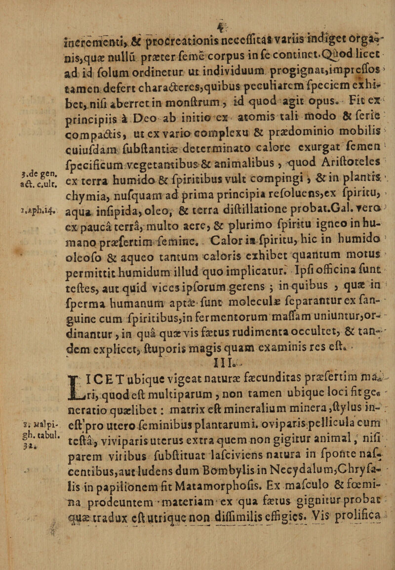 f.dc gen. sd. c.ulr. incrementi, t£ procreationis neeelhtas variis indiget Ofg*»- ais,qu£p nullu prseter ferne corpus in fe continet-Qiiod licet ad id folum ordinetur ut individuum progignat,ioipieifos = tamen defert charadcres,quibus peculiarem fpeciera exhi¬ bet, nift aberret in monftrum , id quod - agit opus» Fit ex principiis £ Deo ab initio ex atomis tali modo &amp; ieris compadis, ut ex vario complexu &amp; prxdominio mobilis cuiufdam fubftantfe determinato calore exurgat femen : fpccificum vegetantibus &amp; animalibus , quod Ariftoteles ex terra huroido &amp; fpiritibus vult compingi, &amp; in plantis. ■ chymia, nufquanrad prima principia refoluens,ex fpiritu, ■ i,Aph.i4. aquj infipida, oleo,' &amp; terra diftillatione probat.Gal.vero- ex pauca terra, mulco aere, &amp; plurimo fpiritu igneo in hu¬ mano praefertim iemitie. Calor i® fpiritu, hic in humido oleofo &amp; aqueo tantum caloris exhibet quantum motus permittit humidum illud quo implicatur» Ipfiofficina funt teftes, aut quid vices ipforum gerens ; in quibus , quae in fperma humanum aptae funt moleculn fcparanturex fan- guine cum fpiritibus,in fermentorum mafifam uniuntur,or¬ dinantur , in qua quaevis fetus rudimenta occultet, &amp; tan- - dem explicet, ftuporis magis quam examinis res eft» - III.- I:; ICET ubique vigeat naturse fecunditas pr^fertim maw- ^ri, quodeft mulciparum ? non tamen ubique loci fit ge« - neratio quaelibet: matrix eft mineralium minera,ftylus in- . elVpro utero feminibus plantarum i* oviparis pellicula cum teft% viviparis uterus extra quem non gigitur animal, nifi parem viribus fubftituat lafciviens natura in fponte naf* centibus,aut ludens dum BombyLis in Nccydalum^Chryfa» lis in papilionem fit Matamorpbofrs, Ex mafculo &amp; fremi¬ ti a pro d eu n t e m ’ m a te r ia m ’ ex qua fetus gignitur probat quae tradux cftutrique non diffimilis effigies* Vis prolifica 3. Sialpi- gh. tabui. 3U
