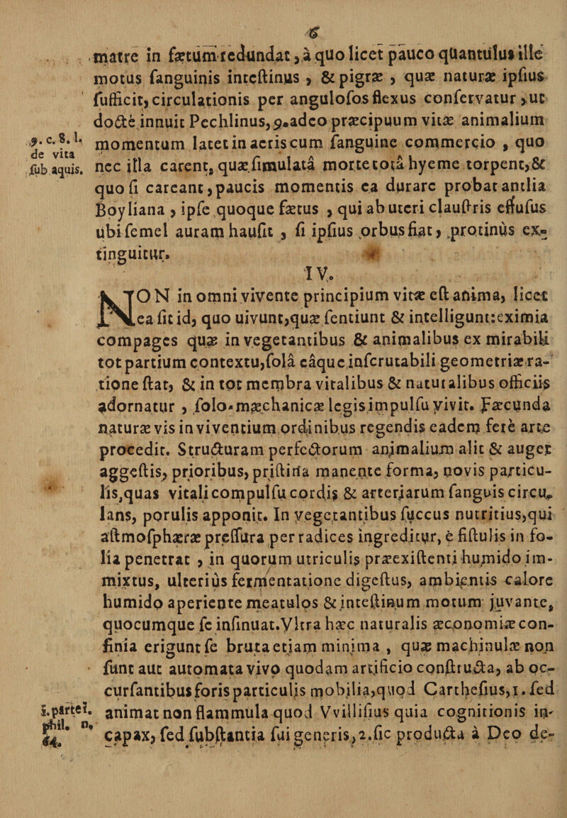 c. 8. 1« de vita fub dhili 44. n, matre in fsetum redundat, a quo licet pauco quantulus ille motus fanguinis intcftimis &gt; &amp; pigrae , qua: natura: ipfius fufficit, circulationis per angulofos flexus confetvatur &gt;uc do6te innuit Pccfilinus,9.adco pra:cipuum vitae animalium momentum latet in acris cum {anguine commercio , quo nec jtla carent, quae.fimulata mortetou hyeme torpent,&amp; quofi careant, paucis momentis ca durare probat antlia Boyliana , ipfe quoque faetus , qui ab uteri clauftris effufus ubifemel auram haufit , fi ipfius .orbusfiat &gt; protinus exs¬ tinguitur, #f 'IV.. ON in omni vivente principium vit« eft anima, licet ea fit id, quo uivunt,quae fentiunt &amp; intelligunueximia compages qua: in vegetantibus &amp; animalibus ex mirabili tot partium contextu,fola caquc infcrutabili geometria: ra¬ tione ftat, &amp; in tot membra viralibus &amp; natut alibus officiis adornatur , folo*ma:chanica: legisimpulfu vivit, JFaecunda natura: vis in viventium ordinibus regendis eadem fere arte procedit. Stru&amp;uram perferorum animalium alit &amp; auget aggeftis, prioribus, priftitia manente forma, novis paxticu- liSjquas vitalicompulfucordi? &amp; arteriarum fanguis circu, lans, porulis apponit. In vegetantibus fuccus nutritius,qui aftmofphsra: preifura per radices ingreditur, e fiftulis in fo¬ lia penetrat , in quorum utriculis prsexiftenti humido im¬ mixtus, ulterius feinJentatione digeftus, ambientis calore humido aperiente meatulos &amp;inteftmum motum juvante, quocumque fc infinuat.yitra ha:c naturalis xcpnomi^con¬ finia erigunt fe bruta etiam minima , qua; machinulse non funt aut automata vivo quodam artificio cQnftru&amp;a, ab oc- curfantibus foris particulis mobilia,quod Carthefius,i.fed animat non flammula quod Vvillifius quia cognitionis im capax, fedfublUntia fui generis,2.fic produfta a Deo de-