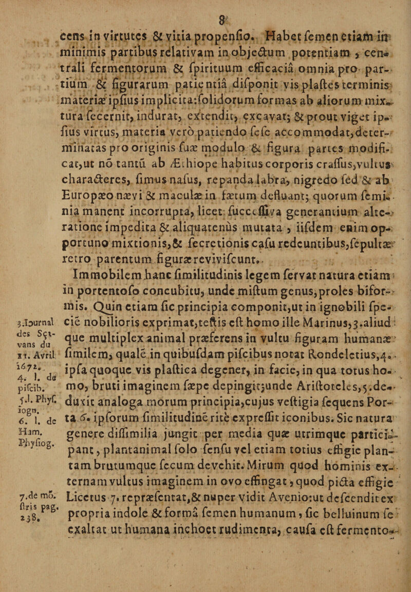 Journal des Sal¬ vans da it. Avril 1671., 4. 1. de pifcih. f .1. Phyf. logn. 6. 1. de Ham. Pfryfiog. 7.de mo. (Iris pag t.$ 8. 8 cens in virtutes &amp; vitia propenfio. Habet femen etiam in? minimis partibus relativam in obje&amp;um potentiam , cen* trali fermentorum &amp; fpirituum efficacia omnia pro par¬ tium &amp; figurarum patientia difponit visplaftesterminis materia; ipfius implicica-.folidorum formas ab aliorum mix„ tura fecernit, indurat, extendit} excavat; &amp; prout viget ip- fius virtus, materia vero patiendofide accommodat,deter¬ minatas pro originis fuse modulo &amp; figura partes modifi¬ cabat no tantu ab EUiiope habitus corporis crafliis,vultus? charaderes, fimus naius, repanda labra, nigredo ted &amp; ab Europseo nsevi &amp; maculae in faecum defluant; quorum femi-- nia manent incorrupta, licet; fucceigva generantium alte-- ratione impedita &amp; aliquatenus mutata , iifdem enim op¬ portuno mixtionis,&amp; fecretioniscafu redeuntibus,fcpultse retro parentum figuraerevivifeunt. Immobilem hanc fimilitudinis lege m fervat natura etiam s in portentofo concubitu, unde miftum genus,proles bifor¬ mis. Quin etiam fic principia componit,ut in ignobili fpe- cie nobilioris exprimat,teftis cft homo ille Marinus,^.aliud i que multiplex animal praeferens in vultu figuram humanae fimilcm, quale in quibufdampifcibusnocat Rondclctius,^. ipfa quoque vis plaftica degener, in facie, in qua torus ho¬ mo, bruti imaginem faepe depingttjunde Arillotcles,5.de¬ duxit analoga morum principia,cujus veftigia fcquens Por¬ ta &amp;• ipforum fimijitudine ricb expreffit iconibus. Sic natura genere diffimilia jungit per media quae utrimque partiet pant, plantanimal folo fcnfu vel etiam totius effigie plan¬ tam brutumque fecum devehit. Mirum quod hominis ex- ternamvultus imaginem in ovo effingat; quod pida effigie Licetus 7. repraefentat,&amp; nuper vidit Aveniotut defeenditex propria indole &amp;forraa femen humanum, fic belluinum fe exaltat ut humana inchoet rudimenta, caufa eft fermento-