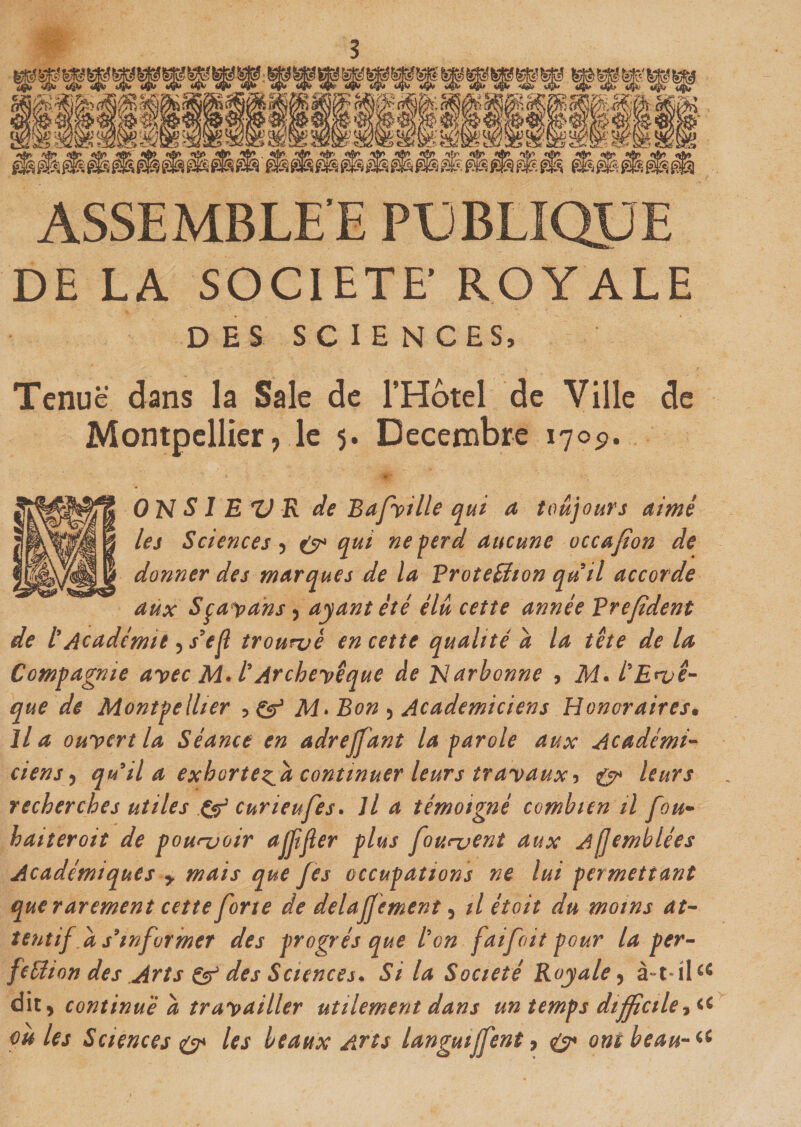 ASSEMBLE E PUBLIQUE DE LA SOCIETE’ ROYALE DES SCIENCES, Tenue dans la Sale de l'Hotel de Ville de Montpellier7 le 5. Décembre 170p. ON S1 E Z) R de Bafville qui a toujours aimé les Sciences , (y* qui ne perd aucune occafion de donner des marques de la Protection quil accorde aux Sça*pans ) ayant été élu cette année Vrefident de /’Académie , s’ejl trouvé en cette qualité a la tête de la Compagnie avec M.l'Archevêque de Narbonne , M. l'Evê¬ que de Montpellier , &amp; M&gt; Bon , Académiciens Honoraires• lia ouvert la Séance en adrejfant la parole aux Académi¬ ciens , qu il a exhortera continuer leurs travaux5 &amp; leurs recherches utiles &amp; curieufes. Il a témoigné combien il fou- haiteroit de pouvoir ajfjïer plus fouvent aux A[jemblées Académiques &gt; mais que fes occupations ne lui permettant que rarement cette forte de delajjement, il étoit du moins at¬ tentifd s'informer des progrès que ton faifoit pour la per¬ fection des Arts &amp; des Sciences. Si la Société Royale , à-t-il*c dit, continué a travailler utilement dans un temps difficile -, ou les Sciences &amp; les beaux Arts langui Ifent, £7* ont beau-li