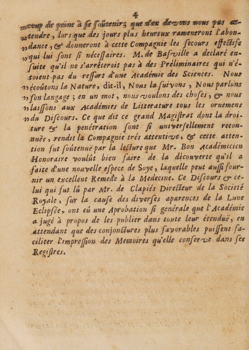 ^&amp;W?Mp &amp; tà ffi ÿjM flfatè S&amp;v&amp;VBS flWMS fpiïü ^tendre $ âars fcjut des jours plus ktimm rmntntrom tabaœ* ,ndanecy&amp; donneront à cette Compagnie des fecours tffeBifs ^qui lui font f néceJJ aires * M*de MafiviUe .a déclaré en» fuite qu’ri ne s-arrêterait pas a des Préliminaires qui né- Soient pas du rejfort d’une Academie des Sciences« Nous ^écoutons la Nature y dit-il, Nous lafuiyons , Nous parlons ^ fon langage yen un mot y nous jouions des chofes , &amp; nous nlaijfons aux Académies de Littérature tous les ornemens ^ydu Difcours. Ce que dit ce grand Magifrai dont la droi¬ ture f$* la pénétration font fi untycrjellement reton- muer y rendit la Compagnie très attentive&gt; &amp; cette atten¬ tion fut foutenuè par la leMure que Mr• Bon Académicien Honoraire voulut bien faire de la decouverte quil a faite d’une nouvelle efpcce de 5oye, laquelle peut aujji fo ur- nir un excellent Remede a la Médecine• Ce Difcours &amp; ce¬ lui qui fut lu par Mr» de Clapies jyireiieuv de la Société 'Royale y fur la caufe des diverfes ap arène es de U Lune Echpjéey ont eu une Aprohation fi generale que l Academie a jugé a propos de les publier dans toute leur étendue, en attendant que des conjonctures plus favorables puijfent fa¬ ciliter tmprejfion des Mémoires quelle conférée dans fis