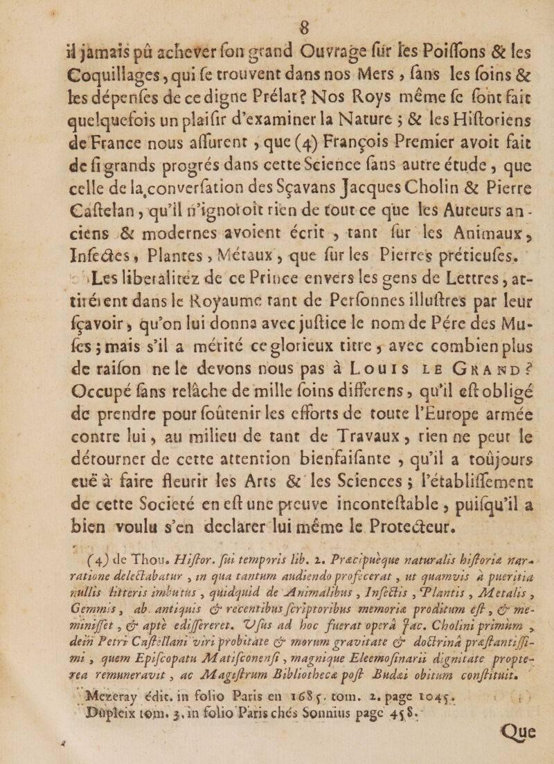 s il jamais pu achever ion grand Ouvrage filr les Poi fions &amp; les Coquillages,qui fe trouvent dans nos Mers » (ans les (oins &amp; les dépenlès de ce digne Prélat? Nos Roys même fe font fait quelquefois un plaifir d’examiner la Nature ; &amp; les Hiftoriens de France nous a durent, que (4) François Premier avoit fait de fi grands progrès dans cette Science lâns autre étude, que celle de la.converfation des Sçavans Jacques Cholin &amp; Pierre Gaftelan, qu’il n’igno'rok rien de tout ce que les Auteurs an - ciens &amp; modernes avoient écrit , tant fur les Animaux, Infêdes, Plantes , Métaux, que fur les Pierre? prétieufes. : -Les libetalitez de ce Prince envers les gens de Lettres, at¬ tirèrent dans le Royaume tant de Perfonnes iiiuftres par leur fçavoir * qu’on lui donna avec juftice le nom de Père des Mu¬ les ; mais s’il a mérité ce glorieux titre, avec combien plus de raifon ne le devons nous pas à Louis le Grand? Occupé lâns relâche de mille foins differens, qu’il eft obligé de prendre pour foûtenir les efforts de toute l’Europe armée contre lui, au milieu de tant de Travaux, rien ne peut le détourner de cette attention bienfaifante , qu’il a toujours eue à faire fleurir les Arts &amp; les Sciences; l’établiflement de cette Société eneftune preuve inconteftable , puifou’il a bien voulu s’en déclarer lui même le Proteéieur. r ■ i t-v . &lt;■ ' *' (4.) de Thou. Hifior. fui temporis lib. 2. Prœcipuecjue naturalls hifiorU nar* ratione deleÜabatur 5 w cjua tantum audiendo proficerat, ut qua?nvis à pueritia nullîs iitteris imbu tus , quidquid de -/inimalibus , InfeUis , iPlantis , Aietalis * Gemrnls, ah. anUsjuis &amp; recentibus fcnploribus mernoria proditum éfty&amp; me- miniffet 5 &amp; apte eâijfereret, *Ufus ad hoc fitérât opéra fac. Cholini primhm &gt; dei'n Fetri; Cnflèilam viriprohitàte &amp; morurn gravit ate &amp; doÜrina prdfiantiffi- mi 3 quem Epifcapatu Ai atifeonenfî, magmque Eleemofînarii dignitate propte- rea rernuneravit, ac Adagiftrum Bibliothecœ pofl Budœi obitum confihùit• * * r » * - • Me^eray édit, in folio Paris en i68ç. coin. 2. page 104$* t JDüpleix tojii. 5»in folio Parischés Sonnius page 45 S.