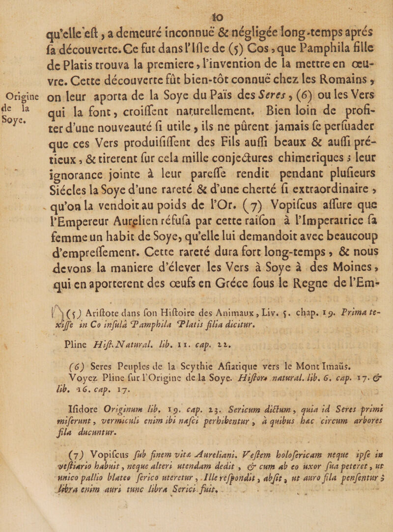 so qu’clleeft, a demeuré inconnue &amp; négligée long-temps après fa découverte.Ge fut dans T Ifle de (5) Cos -, que Pamphila fille de Platis trouva la première, l’invention de la mettre en œu¬ vre. Cette découverte fût bien-tôt connue chez les Romains, on leur aporta de la Soye du Pais des Seres, (6) ou les Vers qui la font, croiflfent naturellement, Bien loin de profi¬ ter d’une nouveauté fi utile &gt; ils ne pûrent jamais le perfuader que ces Vers produififlfent des Fils aulfi beaux &amp; aulfi pré- tieux 5 &amp; tirèrent fur cela mille conjectures chimériques ; leur ignorance jointe à leur pareffe rendit pendant plufieurs Siècles la Soye d’une rareté &amp; d’une cherté fi extraordinaire &gt; qu’on la vendoit au poids de l’Or. (7) Vopifcus allure que l’Empereur Aurplien réfufa par cette railon à l’Imperatrice fa femme un habit de Soye, qu’elle lui demandoit avec beaucoup d’emprelfemenr. Cette rareté dura fort long-temps * &amp; nous devons la manière d’élever les Vers à Soye à des Moines s qui enaporterent des œufs en Grèce (bus le Régné del’Em- \ Y(0 Ariftote dans Ton Hiftoire des Animaux, Liv. 5. chap. 19. Trima te- pciffe In Co Infeilâ Tamphila Glatis fi II a dlcltur. Pline HifhNaturaL llb, 11. cap. u, (6) Seres Peuples de la Scythie AÆatique vers le Mont Imaiis. Voyez Pline fin* l’Origine de la Soye. Hifton natural. llb, G, cap. 17. &amp; hb. 16, cap. 17. Ifîdore Orlglnum llb. 15?. cap. 13. Serlcum dittuw, quia id Seres prime mlferunt, vermlcull enlm ibe nafel perhibentur , à qulbus hœc clrcum arbores fila ducuntur. (j) Vopifcus fitb finem vit a Aurellanl, Veflem holoferlcam neque ipfè in wcfiiarlo habult, neque alten ntendam dédit , &amp; cum ab eo uxor fua peteret &gt; ut unlco palllo blateo ferlco uteretur, llle refpondlt 3 abfit 8 ut auro fila penfentur £ libra enlm auri tune llbra Sériel fuit, ...