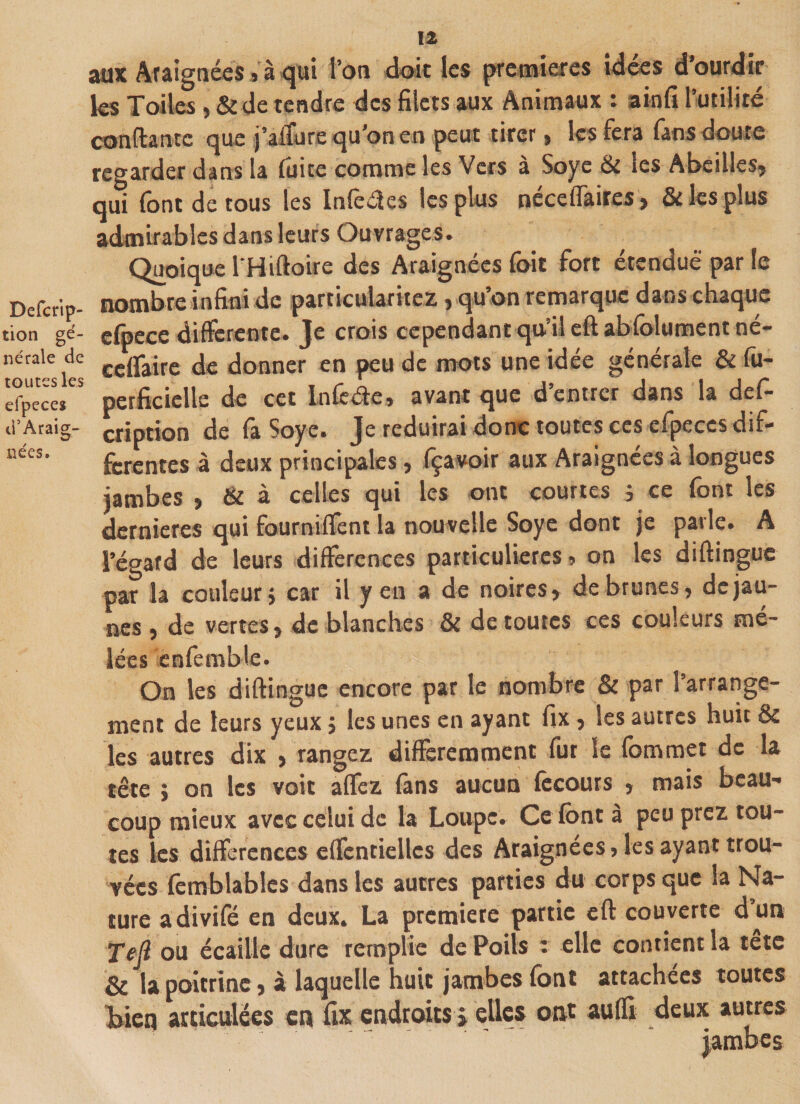 tion gé¬ nérale de toutes les efpeces d’Araig¬ nées. 12 aux Araignées 5 à qui Ton doit les premières idées d’ourdir les Toiles, &amp; de tendre des filets aux Animaux : ainfi l’utilité confiante cjue j’affure qu'on en peut tirer , les fera (ans doute regarder dans la fuite comme les Vers à Soye &amp; les Abeilles, qui font de tous les Inférés les plus néce d'aires, &amp; les plus admirables dans leurs Ouvrages. Quoique lHifloire des Araignées foit fort étendue par le nombre infini de particularités, qu’on remarque dans chaque efpece differente. Je crois cependant qu’il eftabfolumentné- edfaire de donner en peu de mots une idée générale &amp; fu- perficielle de cet Infééie, avant que d’entrer dans la def- cription de fa Soye. Je réduirai donc toutes ces efpeces dif¬ ferentes à deux principales, fçavoir aux Araignées à longues jambes , &amp; à celles qui les ont courtes } ce font les dernieres qui fourniffènt la nouvelle Soye dont je parle. A l’égard de leurs différences particulières » on les diflingue par la couleur} car il yen a de noires, de brunes, de jau¬ nes , de vertes, de blanches &amp; de toutes ces couleurs mê¬ lées enfemble. On les diflingue encore par le nombre &amp; par l’arrange¬ ment de leurs yeux 5 les unes en ayant fix , les autres huit &amp; les autres dix , rangez différemment fur le fommet de la tête ; on les voit aflez fans aucun fècours , mais beau¬ coup mieux avec celui de la Loupe. Ce font à peu prez tou¬ tes les différences effentiellcs des Araignées, les ayant trou¬ vées fomblables dans les autres parties du corps que Sa Na¬ ture adivifé en deux. La première partie efl couverte d’un ffijl ou écaille dure remplie de Poils '• elle contient la tete &amp; la poitrine, à laquelle huit jambes font attachées toutes bien articulées en fix endroits * elles ont aufli deux autres