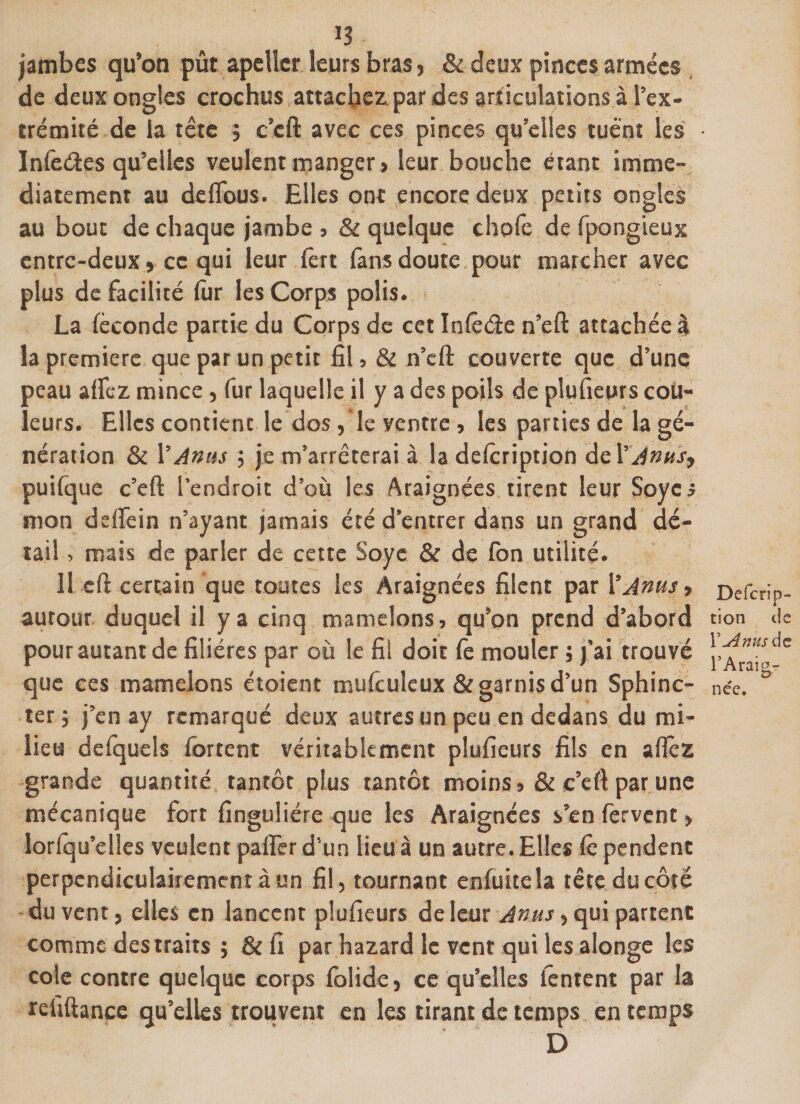 jambes qu’on pût apelîer leurs bras, &amp; deux pinces armées de deux ongles crochus attachez par des articulations à l’ex¬ trémité de la tête j c’cft avec ces pinces qu’elles tuent les • Infe&amp;es qu’elles veulent manger, leur bouche étant immé¬ diatement au de Obus. Elles ont encore deux petits ongles au bout de chaque jambe , &amp; quelque chofe de fpongieux entre-deux, ce qui leur fert fans doute pour marcher avec plus de facilité fur les Corps polis. La féconde partie du Corps de cet Inlêde n’eft attachée à la première que par un petit fil, &amp; n’cft couverte que d’une peau alfez mince, fur laquelle il y a des poils de plufieurs cou¬ leurs. Elles contient le dos, le yentre, les parties de la gé¬ nération &amp; Y Anus ; je m’arrêterai à la delcription de Y'Anus, puifque c’eft l’endroit d’où les Araignées tirent leur Soycs mon d elfe in n’ayant jamais été d’entrer dans un grand dé¬ tail , mais de parler de cette Soyc &amp; de fon utilité. 11 eft certain que toutes les Araignées filent par Y Anus, autour duquel il y a cinq mamelons, qu’on prend d’abord pour autant de filières par où le fil doit fe mouler ; j'ai trouvé que ces mamelons étoient mufculeux &amp; garnis d’un Sphinc¬ ter ; j’en ay remarqué deux autres un peu en dedans du mi¬ lieu defquels forcent véritablement plufieurs fils en alfez grande quantité tantôt plus tantôt moins, &amp; c’eft par une mécanique fort finguliére que les Araignées s’en fervent, lorfqu’elles veulent palfer d’un lieu à un autre. Elles lé pendent perpendiculairement à un fil, tournant enfuiceîa tête du côté du vent, elles en lancent plufieurs de leur Anus, qui partent comme des traits ; &amp; fi par hazard le vent qui les alonge les cote contre quelque corps folide, ce qu’elles tentent par la refiftanee qu’elles trouvent en les tirant de temps en temps D