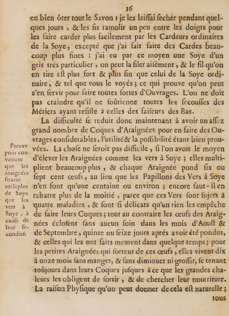 Preuve pour con vaincre que ies Araignées fourni roi et plus de Soye que les vers à Soye 5 à eaufe de leur fe- •eondicé. 16 en bien ôter tout le Savon i je les laifTaî fechér pendant quel¬ ques jours , &amp; les fis ramolir un peu entre les doigts pour ies faire carder plus facilement par les Cardeurs ordinaires de la Soye, excepté que j’ai fait faire des Cardes beau¬ coup plus fines : j’ai eu par ce moyen une Soye d’un gris très particulier &gt; on peut ia filer aifoment, &amp; le fil qu’on en tire eft plus fort &amp; plus fin que celui de 1a Soye ordi¬ naire, &amp; tel que vous le voyés ; ce qui prouve qu’on peut s’en forvir pour faire toutes fortes d’Ouvrages. L’on ne doit pas craindre qu’il ne foûricnne toutes les fecoufles des Métiers ayant refifté à celles des faifeurs des Bas. La difficulté fo réduit donc maintenant à avoir un affiez grand nombre de Coques d’Araignées pour en faire des Ou¬ vrages confidctables &gt; l’utilité&amp; la poffibtlité étant bien prou¬ vées. La chofe ne fer oit pas difficile , fi l’on avoit le moyen d’élever les Araignées comme les vers à Soye ; elles multi¬ plient beaucoup plus , &amp; chaque Araignée pond fix ou fept cent œufs, au lieu que les Papillons des Vers à Soye n’en font qu’une centaine ou environ $ encore faut-il en rabatre plus de la moitié , parce que ces Vers font fùjets à quatre maladies , &amp; (ont fi délicats qu’un rien les empêche de faite leurs Coques ; tout au contraire les œufs des Araig¬ nées éclofént fans aucun foin dans les mois d’Aouft &amp; de Septembre, quinze ou leize jours après avoir été pondus, &amp; celles qui les ont faits meurent dans quelque temps ; pour les petites Araignées qui fortent de ces œufs , elles vivent dix à onze mois fans manger, &amp; fans diminuer ni groffir, fe tenant toûjours dans leurs Coques julques à ce que les grandes cha¬ leurs les obligent de fortir, &amp; de chercher leur nourriture. La raifort Phyfîque qu’on peut donner de cela eft naturelle ; tous