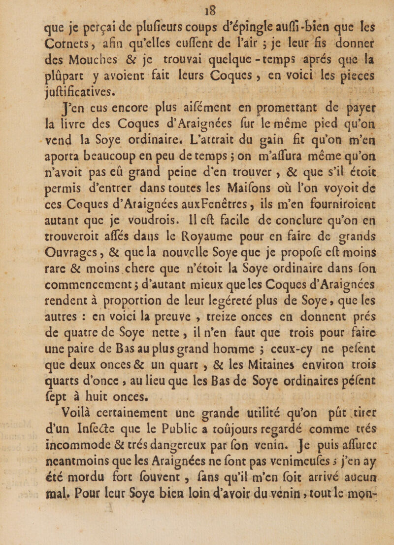 que je perçai de plufieurs coups d'épingle aulfi -bien que les Cornets, afin qu’elles euflent de l’air ; je leur fis donner des Mouches &amp; je trouvai quelque-temps après que la plupart y a voient fait leurs Coques, en voici les pièces juftificatives. J’en eus encore plus aifément en promettant de payer la livre des Coques d’Araignées fur le même pied qu’on vend la Soye ordinaire. L’attrait du gain fit qu’on m’en aporta beaucoup en peu de temps ; on m’aflura même qu’on n’avoit pas eû grand peine d’en trouver, &amp; que s’il étoit permis d’entrer dans toutes les Maifons où l’on voyoit de ces Coques d’Ataignées auxFenêtres, ils m’en fourniroîent autant que je voudrois. Il eft facile de conclure qu’on en trouveroit aflfés dans le Royaume pour en faire de grands Ouvrages, &amp; que la nouvelle Soye que je propofe eft moins rare &amp; moins chere que n’étoit la Soye ordinaire dans fon commencement} d’autant mieux que les Coques d’Araignées rendent à proportion de leur legéreté plus de Soye » que les autres : en voici la preuve , treize onces en donnent prés de quatre de Soye nette , il n’en faut que trois pour faire une paire de Bas au plus grand homme j ccux-cy ne pefenc que deux onces &amp; un quart , &amp; les Mitaines environ trois quarts d’once , au lieu que les Bas de Soye ordinaires pèlent fept à huit onces. Voilà certainement une grande utilité qu’on pût tirer d’un Infecte que le Public a toûjours regardé comme très incommode &amp; très dangereux par (on venin. Je puis aflurcr neantmoins que les Araignées ne font pas venimeufes s j’en ay été mordu fort fouvent, fans qu’il m’en foit arrivé aucun mal. Pour leur Soye bien loin d’avoir du venin &gt; tout le mon-