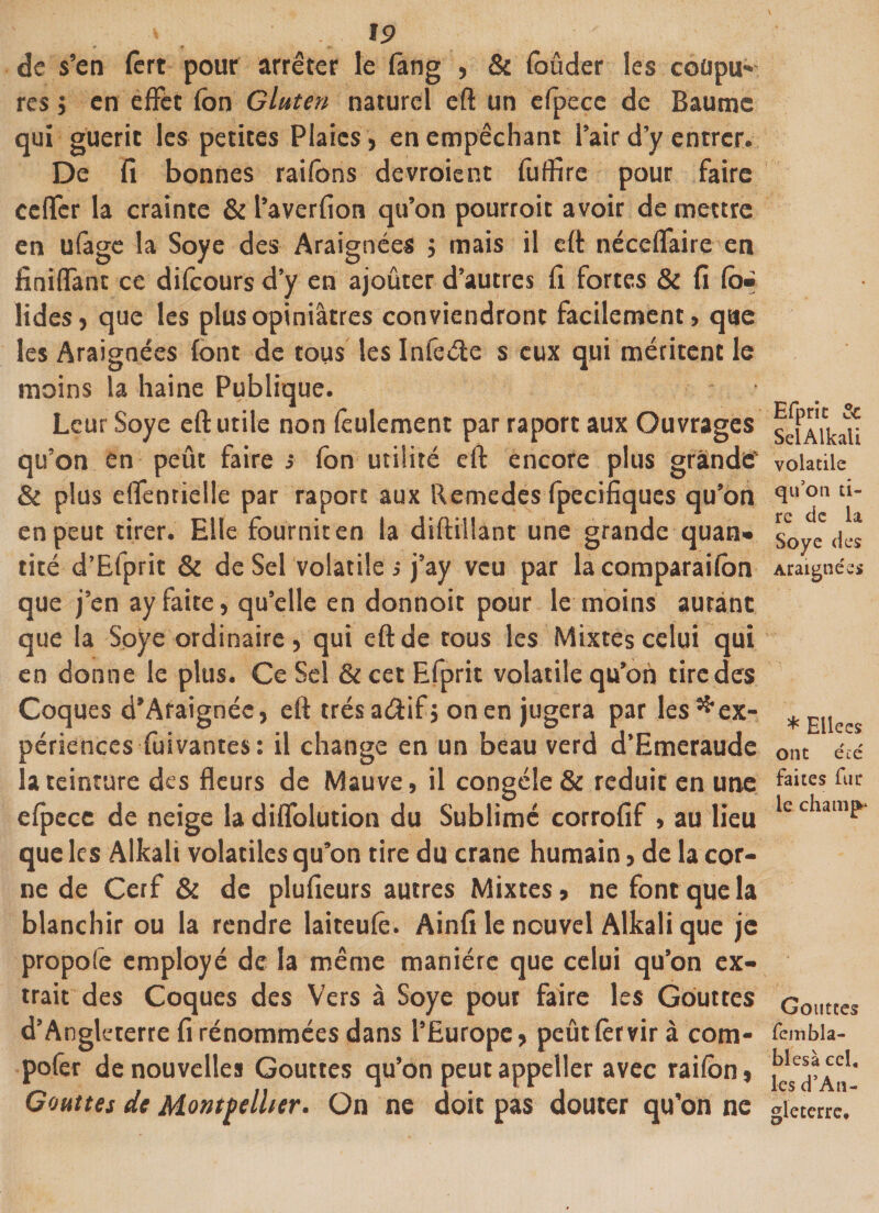 r «I r- de s’en fèrt pour arrêter le fâng , &amp; foûder les coüpu» rcs j en effet fon Gluten naturel eft un efpece de Baume qui guérit les petites Plaies, en empêchant l’air d’y entrer. De fi bonnes raifons devraient fufïire pour faire cclfcr la crainte &amp; l’averfion qu’on pourroit avoir de mettre en ufâge la Soye des Araignées j mais il eft néccffaire en finiflant ce difeours d’y en ajouter d’autres fi fortes &amp; fi fé¬ lidés , que les plus opiniâtres conviendront facilement &gt; que les Araignées font de tous les Infeéte s eux qui méritent le moins la haine Publique. Leur Soye eft utile non feulement par raport aux Ouvrages qu’on en petit faire s fon utilité eft encore plus grande' &amp; plus effentielle par raport aux Remedes fpecifiques qu’on en peut tirer. Elle fournit en la diftillant une grande quan» tiré d’Efprit &amp; de Sel volatile s j’ay veu par la comparaifon que j’en ay faite, qu’elle en donnoit pour le moins autant que la Soye ordinaire, qui eft de tous les Mixtes celui qui en donne le plus. Ce Sel &amp; cet Efprit volatile qu’on tire des Coques d’Araignée, eft très arftifj on en jugera par les ^ex¬ périences fuivantes: il change en un beau verd d’Emcraudc la teinture des fleurs de Mauve, il congèle &amp; réduit en une efpece de neige la diffolution du Sublimé corrofif , au lieu que les Alkali volatiles qu’on tire du crâne humain&gt; de la cor¬ ne de Cerf &amp; de plufieurs autres Mixtes, ne font que la blanchir ou la rendre laiteufe. Ainfi le nouvel Alkali que je propofe employé de la même manière que celui qu’on ex¬ trait des Coques des Vers à Soye pour faire les Gouttes d’Angleterre fi rénommées dans l’Europe, peut fer vira com- pofer de nouvelles Gouttes qu’on peut appelier avec raifon, Gouttes de Montpellier. On ne doit pas douter qu’on ne Efprie &amp; Sel Alkali volatile qu’on ti¬ re de la Soye des Araignées * Ellees ont écé faites fur le champ- Gouttes fembîa- blesà ecl, les d’An¬ gleterre,