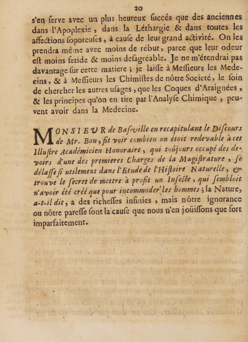 s’en ferve avec un plus heureux fuccés que des anciennes dans l’Apoplexie , dans la Léthargie &amp; dans toutes les affectons foporeufes, à caufe de leur grand activité. On les prendra même avec moins de rebut * parce que leur odeur eft moins fetide &amp; moins defagréable. Je ne m’étendrai pas davantage fur cette matière j je laide a Meilleurs les Medc- eins » &amp; à Meilleurs les Chimiftes de nôtre Société, le foin de chercher les autres ulages &gt;que les Coques d Araignées &gt; &amp; les principes qu’on en tire par l Analyfe Chimique j peu- vent avoir dans la Médecine. MONSIEUR de B a feuille en récapitulant le jjifeours de Mr• Bon ) fit voir combien on étoit redevable a cet llluftre Académicien Honoraire , qui toujours occupé des de¬ voirs dune des premières Charges de la M agi flr attire , je délafe/i utilement dans ï Etude de l’Hiftoire Naturelle, trouve le fecretde mettre d profit un Injetée , qui fembloit n’avoir été créé que pour incommoder les hommes} la Nature) a-t-il dit) a des richeffes infinies » mais nôtre ignorance ou nôtre pareflfe font la caufo que nous n’en joüiflbns que fort imparfaitement.