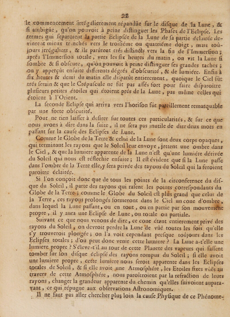 lU ccoimneacemcitc fart giilicrement .répandue furie .difque de la l&gt;mvz.9-ÊC \&amp; ambiguë., çpfon pouvoir .à jp.eiœ diftingucr :l.es Phafes .deTHclipfe. Les ■lterm.es gui Xeparoieiu la partie JMiplec de la Lune de ,fa partie «éclairée de¬ vinrent mieux tr nichés vers le troifiéine ou quatrième doigt , mais tou¬ jours irregiüiers s &amp; ik parurent très diflin&lt;% vers la fin de ilmraçrfîon ; après ITmmerfioiî totale, vers les jflx heures du matin , on vit la Lune £1 fbmbre tk û obfcure* qU'On pouyoic à peine diftinguer Tes grandes taches i ,0117 apperçût enfui ce differents degrés d’obfcurité , &amp; de lumière. Enfin à Hx,Mures &amp; demi du matin elle diiparût entièrement , quoique le Ciel fut très ferait! &amp; que ie Crépufcule ne fut pas ailes fort pour faire difparoître piuneurspetit.es -étoiles qui étoienc prés de la Lune s pas même celles qui ftoient à l’Orient. ; La ie coude Eclipfe qui arriva vers 1 horilbn fut pareillement remarquable par une force obfcurité. Pour ne rien iailfer à defirer fur toutes ces particularités, .&amp; fur ce que nous avons a dite dans la fuite 3 il ne fera pas inunie de dire deux mots en pallant fur la caufe des Ecîipfcs de Lune. Comme le Globe delà Terre &amp; celui cle la Lune font deux corps opaques $ qui terminant les rayons que le Soleil leur envoyé , jettent une ombre dans le Ciel 3 &amp; que la lumière apparente de la Lune n’eft qu’une lumière dérivée du Soleil qui nous cft réfléchie enfui ce; Il eft évident que fi la Lune pâlie clans 1 ombre de la Terre eilcjy fera pnyee des rayons du Soleil qui la feroient parodie éclairée. Si 1 on conçoit donc que de tous les points de la circonférence du dif- que du Soleil , il parte des rayons qui rafent les points correfpondants du ijdobe de la Terre* ; comme le Globe du Soleil cft plus grand que celui de |a Terre 3 ces rayons prolonges formeront dans le Ciel un cône d’ombre* dans lequel la Lune palfant * ou en tout , ou en partie par ion mouvenièhc propre , il y aura une Eclipfe de Lune 3 ou totale ou partiale. Suivant ce que nous venons de dire » ce coue étant entièrement privé des rayons du Soleil 9 011 devroir perdre la Lune de vûê toutes les fois qu elle s y trouverait plongée; on la voit cependant prcfque toujours dans les Eçhpfcs totales ; d où peut donc venir cette lumière ? La Lune a-t’elle une lumière, propre ? $ eleve-t il au tour de cette Planète des vapeurs qui falTent tomber fur fou diique eclipfe des rayons rompus du Soleil ; fi elle avoit une lumière propre, cette lumière nous feroit apparente dans les Eclipfes totales de Soleil ? &amp; fi elle avoir .une Atmofphére , les Etoiles fixes vuès au travers de cette Atm.olph.ere , nous paroitroient par la refraétion de leurs rayons , changer la grandeur apparente du chemin qu’elles Envoient aupara~ yant, ce qui répugne aux ©bfervations Aftronomiques. . Il ne faut pas aller chercher plu$ loin la caufe Pjiyûque de ce Phénomc-