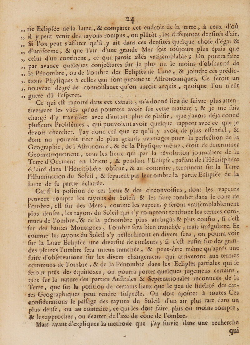 jf,e Eclipfe'c de la Lune , &amp; comparer cet endroit de la terre , à ceux d’où il y peut venir des rayons rompus , ou plutôt ,les differentes denfice's d’air. Si l’on peut s’affûter qu’il y ait dans, ces denficés quelque chofe d’e'gal &amp; d’uniforme , &amp; que l’air d’une grande Mer foit toujours plus épais que celui d’un continent s ce qui parole affés vraisemblable $ On pourra faire par avance quelques conjeâures fur le plus ou le moins d’obfcurité de la Pénombre , ou de l’ombre des Eçlipfes de Lune , &amp; joindre ces prédic¬ tions Phyfiques à celles qui font purement Aftronomiques. Ce feroit un nouveau de^ré de connoidauce qu on auroit acquis y quoique 1 on n eut guère dû l’efperer.. . &lt; Ce qui eft reporté dans cet extrait &gt; ilia donne lieu de fuivre plus atten¬ tivement les vues qu’on pourroit avoir kir cette matière j &amp; je me fuis chargé d’y travailler avec d’autant plus de plaifir, que j avois déjà donné plufieurs Problèmes , qui pouvoiem avoir quelque rapport avec ce que je devois chercher, j’ay donc crû que ce qu’il y a voit de plus eîTcntiel , $£ dont on pouvoir tirer de plus grands avantages pour la perfection de la Géographie, ciel’ Aftronomie, &amp; de la Phyfique même , étoit de de terminer Géométriquement, tons les lieux qui par la révolution journalière de la Terre d’Occident en Orient, .&amp; pendant l’Eclipfc , paftant de i’Hétniiphéce éclairé dans 1 Hémifphére obfcur, &amp; an contraire , terminent fur la Terre Tiliumination du Soleil, &amp; feparent par leur ombre la partie Eciipiée de la Lune de fa partie éclairée. T ^ • Car fi la pofition de ces lieux &amp; des circonvoifins , donc les vapeurs peuvent rompre les rayons du Soleil &amp; les faire tomber dans le conc de l’ombre 5 eft fur des Mers, comme les vapeurs y feront vraisemblablement plus denfes , les rayons du Soleil qui s’y rompront rendront les termes corn- nnun de l’ombre de la pénombre plus ambigus &amp; plus confus , ft c eft, fur des hautes Montagnes, l’ombre fera bien tranchée , mais irrégulière. Et comme les rayons du Soleil s’y réfléchiront en divers feus s on pourra voir fur la Lune Eclipfée une diverficé de couleurs ; fi c’eft enfin fur des gran¬ des plemes l’ombre fera mieux tranchée * &amp; peut-être même qu’aprés une fuire d’obfervations fur les divers changemcns qui arriveront aux termes communs de l’ombre , &amp; de la Pénombre dans les Eçlipfes partiales qui fe feront prés des équinoxes , on pourra porter quelques jugemens certains * nnt fur la nature des parties Auftrales &amp; -Septentrionales inconnues de la Terre, que fur k pofition de certains lieux que le peu de fidélité des car-? tes Géographiques peut rendre fufpeéie. On doit ajouter à toutes Ces «onfiderations le paîfage des rayons du Soleil d’un air plus rare dans un plus denfe9 ou au contraire, ce qui les doit .faire plus ou moins rompre * Ü les approcher , on e'earter de l’axe du cône de l’ombre. Mais avant d’expliquer la méthode que j’ay fume dans une recherche