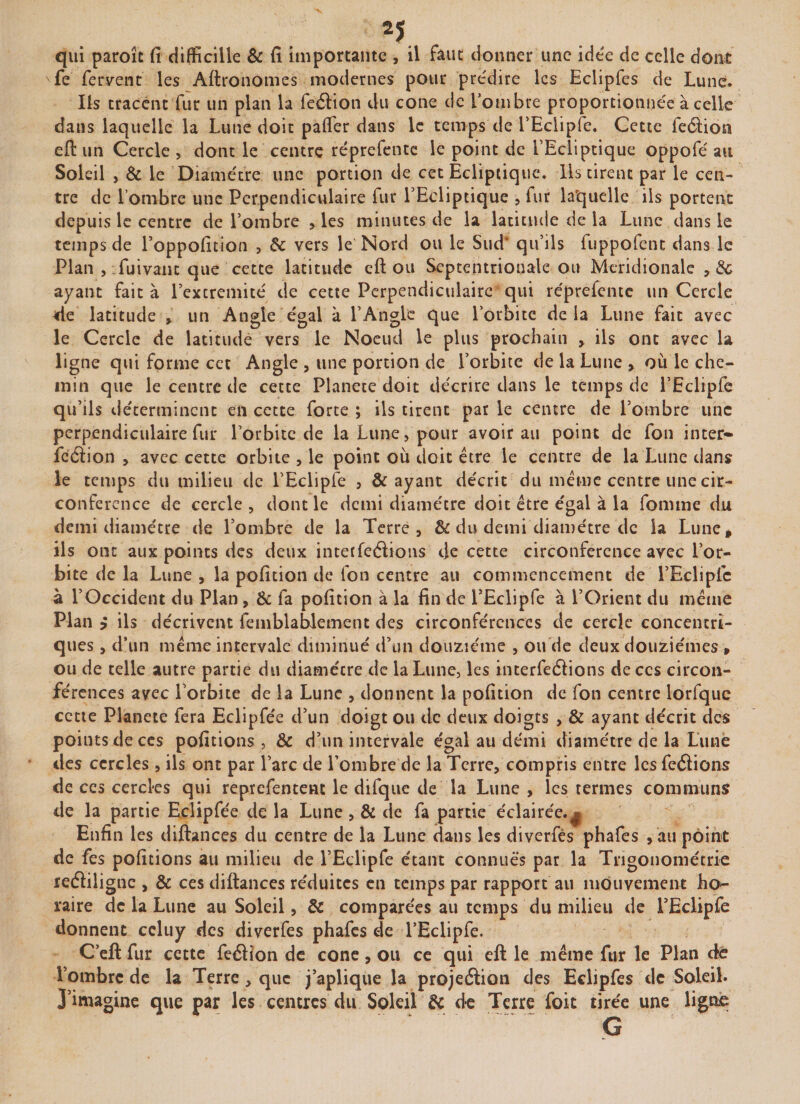 qui paroît fi difficille &amp; fi importante , il faut donner une idée de celle dont fe fervent’ les Aftronomes modernes pour prédire les Eclipfes de Lune. Ils tracent fur un plan la feélion du cône de l’ombre proportionnée à celle dans laquelle la Lune doit palfer dans le temps de PEclipfe. Cette feélion eft un Cercle , dont le centre réprefentc le point de l’Ecliptique oppofé au Soleil , &amp; le Diamètre une portion de cet Ecliptique. Ils tirent par le cen¬ tre de l’ombre une Perpendiculaire fur l’Ecliptique , fur laquelle ils portent depuis le centre de l’ombre , les minutes de la latitude de la Lune dans le temps de l’oppofition , 6c vers le Nord ou le Sud' qu’ils fuppofent dans le Plan , fui vaut que cette latitude eft ou Septentrionale ou Méridionale ,3c ayant fait à Pextremité de cette Perpendiculaire qui réprefente un Cercle de latitude , un Angle égal à l’Angle que l’orbite de la Lune fait avec le Cercle de latitude vers le Noeud le plus prochain , ils ont avec la ligne qui forme cet Angle , une portion de l’orbite delà Lune , ou le che¬ min que le centre de cette Planete doit décrire dans le temps de l’Eclipfe qu’ils déterminent en cette forte ; ils tirent par le centre de l’ombre une perpendiculaire fur l’orbite de la Lune, pour avoir au point de fou inter» fcéïion , avec cette orbite , le point où doit être le centre de la Lune dans le temps du milieu de l’Eclipfe , &amp; ayant décrit du même centre une cir¬ conférence de cercle , dont le demi diamètre doit être égal à la fomme du demi diamètre de l’ombre de la Terre, &amp; du demi diamètre de la Lune, ils ont aux points des deux interfeélions de cette circonférence avec l’or¬ bite de la Lune , la pofition de ion centre au commencement de l’Eclipfc à l’Occident du Plan , 6c fa pofition à la fin de PEclipfe à l’Orient du même Plan y ils décrivent femblablement des circonférences de cercle concentri¬ ques , d’un même intervale diminué d’un douzième , ou de deux douzièmes , ou de telle autre partie du diamécre de la Lune, les interférions deccs circon¬ férences avec l’orbite de la Lune , donnent la pofition de fon centre lorfque cette Planete fera Eclipfée d’un doigt ou de deux doigts , &amp; ayant décrit des points de ces pofitions , 6c d’un intervale égal au demi diamètre de la Lune des cercles , ils ont par l’arc de l’ombre de la Terre, compris entre les fcéiions de ces cercles qui reprefentent le difque de la Lune , les termes communs de la partie Eclipfée de la Lune , &amp; de fa partie éclairée.^ Enfin les diftances du centre de la Lune dans les diverfés phafes , au point de fes pofitions au milieu de l’Eclipfe étant connues par la Trigonométrie redïilignc , 6c ces diftances réduites en temps par rapport au mouvement ho¬ raire de la Lune au Soleil, 6c comparées au temps du milieu de PEclipfe donnent ccluy des diverfes phafes de PEclipfe. C’eft fur cette feéïion de cône, ou ce qui eft le même fur le Plan dé l’ombre de la Terre, que j’aplique la projeéiion des Eclipfes de Soleil. J’imagine que par les centres du Soleil 6c de Terre foit tirée une ligne . .. ' G