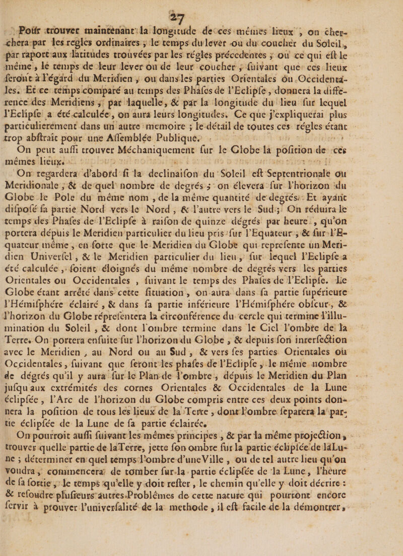 Potfr trouver maintenant la longitude de ces mêmes lieux , on cher¬ chera par les règles ordinaires, le temps du lever ou du coucher du Soleil * par raport aux latitudes trouvées par les régies précédentes , ou ce qui eft le même , le temps de leur lever ou de leur coucher , fuivant que ccs lieux feront à Fégard du Méridien , ou dans les parties Orientales ou Occidenta¬ les. Et ce temps comparé au temps des Phafes de l’Eclipfe, donnera la diffé¬ rence des Méridiens, par laquelle, &amp; par la longitude du lieu fur lequel l’Ecliple a étécalculée , on aura leurs longitudes. Ce que j’expliquerai plus particulièrement dans un autre mémoire ; le détail de toutes ces régies étant trop abftraic pour une Affemblée Publique. On peut aufîi trouver Méchaniquement fur le Globe la pofition de ccs mêmes lieux. i On regardera d’abord fi la declinaifon du Soleil cft Septentrionale ou Méridionale, Ôc de quel nombre de degrés ? on élevera fur l’horizon du Globe le Pôle du même nom , de la même quantité de degrés. Et ayant difpofé fa partie Nord vers le Nord , &amp; 1 autre vers le Sud ; On réduira le temps des Phafes de l’Eclipfe à raifon de quinze degrés par heure , qu’on portera depuis le Méridien particulier du lieu pris fur l’Equateur , &amp; fur l’E¬ quateur même , en forte que le Méridien du Globe qui reprefente un Méri¬ dien Univerfcl, &amp; le Méridien particulier du lieu, fur lequel l’Eclipfe a été calculée , foieilt éloignés du même nombre de degrés vers les parties Orientales ou Occidentales , fuivant le temps des Phafes de l’Eclipfe. Le Globe étant arrêté dans cette fituation , on aura dans fa partie fupérieute THémilphére éclairé , &amp; dans fa partie inférieure i’Hémifphére obfcur, St l’horizon du Globe répreientera la circonférence du cercle qui termine l’illu¬ mination du Soleil , &amp; dont lombre termine dans le Ciel l’ombre de îa Terre. On portera enfuite fur l’horizon du Globe , &amp; depuis fon inrerfeâion avec le Méridien , au Nord ou au Sud , &amp; vers les parties Orientales ou Occidentales, fuivant que feront les phafes de 1’Eciipfe , le même nombre de dégrés qu’il y aura fur le Plan de l’ombre , depuis le Méridien du Plan jufqu aux extrémités des cornes Orientales &amp; Occidentales de la Lune éclipfée , l’Arc de l’horizon du Globe compris entre ces deux points don¬ nera la pofition de tous les lieux de la Terre , dont l ombre fcparera la par¬ tie éclipfée de la Lune de fa partie éclairée. On pourroit aufli fuivant les mêmes principes, &amp; par la même projeâion* trouver quelle partie de laTerre, jette fon ombre fur la partie écMpfee de làLu- ne ; déterminer en quel temps l’ombre d’uneVille , ou de tel autre lieu qu’on voudra, commencera de tomber fur la partie éclipfée de la Lune, l’heure de fa fottie , le temps qu’elle y doit refter , le chemin qu’elle y doit décrire : &amp; refondre plufieurs autres.Problèmes de cette nature qui pourront encore fervir à prouver Funiverfalité de la méthode * il eft facile de la démontrer*