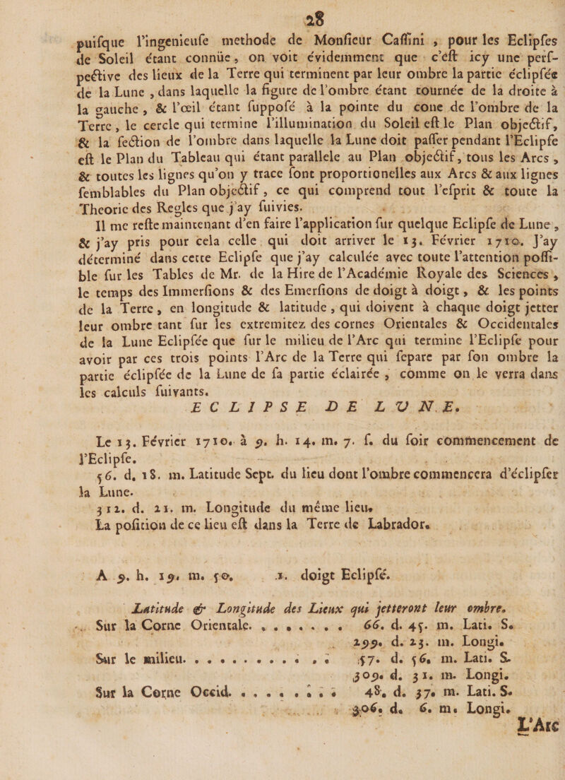 puifque ringenieufe méthode de Moniteur Caflfîni , pour les Eclipfes de Soleil étant connue, on voit évidemment que c’eft icy une perf- peftive des lieux delà Terre qui terminent par leur ombre la partie éclipfée de la Lune , dans laquelle la figure de l’ombre étant tournée de la droite à la crauche , &amp; L’œil étant fuppofé à la pointe du cône de Tombre de la Terre &gt; le cercle qui termine l’illumination du Soleil eft le Plan objeélîf, &amp; la fedion de l’ombre dans laquelle la Lune doit pafler pendant l’Eclipfe eft le Plan du Tableau qui étant parallèle au Plan objeélif, tous les Arcs , &amp; toutes les lignes qu’on y trace font proportionellcs aux Arcs &amp;aux lignes femblables du Plan objcélif, ce qui comprend tout l’efprit &amp; toute la Théorie des Règles que j ay fuivies. Il me refte maintenant d’en faire l’application fur quelque Eclipfe de Lune , 8c j’ay pris pour cela celle qui doit arriver le 13* Février 1710. J’ay déterminé dans cetce Eclipfe que j’ay calculée avec toute l’attention poflt- ble fur les Tables de Mr. de la Hire de l’Académie Royale des Sciences * le temps des Immerfions &amp; des Emer fions de doigt à doigt, &amp; les points de la Terre, en longitude 8c latitude , qui doivent à chaque doigt jetter leur ombre tant fur les extremitez des cornes Orientales 8c Occidentales de la Lune Eclipfée que fur le milieu de l’Arc qui termine l’Eclipfe pour avoir par ce s trois points l’Arc de la Terre qui fcparc par fou ombre la partie éclipfée de la Lune de fa partie éclairée , comme 011 le verra dans les calculs fuivants. ECLIPSE JD E L V N E. Le 13. Février 1710. à 5?. h. 14. m. 7. f. du foir commencement de l’Eclipfe. 56. d. 18. m. Latitude Sept, du lieu dont l’ombre commencera d’éclipfer la Lune. 311. d. 11. m. Longitude du meme lieu* La pofition de ce Lieu eft dans la Terre de Labrador* A 5. h. i y» m. .1. doigt Eclipfe. Latitude &amp; Longitude des Lieux qui jetteront leur ombre* . Sur la Corne Orientale. 66. d. 4f* m. Lati» S« d. 13. m. Longi* Sur le milieu.« . « $7» d* m» Lati. S. ,3051. d. 31. m. Longi. Sur la Corne Occicl. * • • « • « « * 4^* d© 37* ni» Lati© S. #06* d* 6. nu Longi»