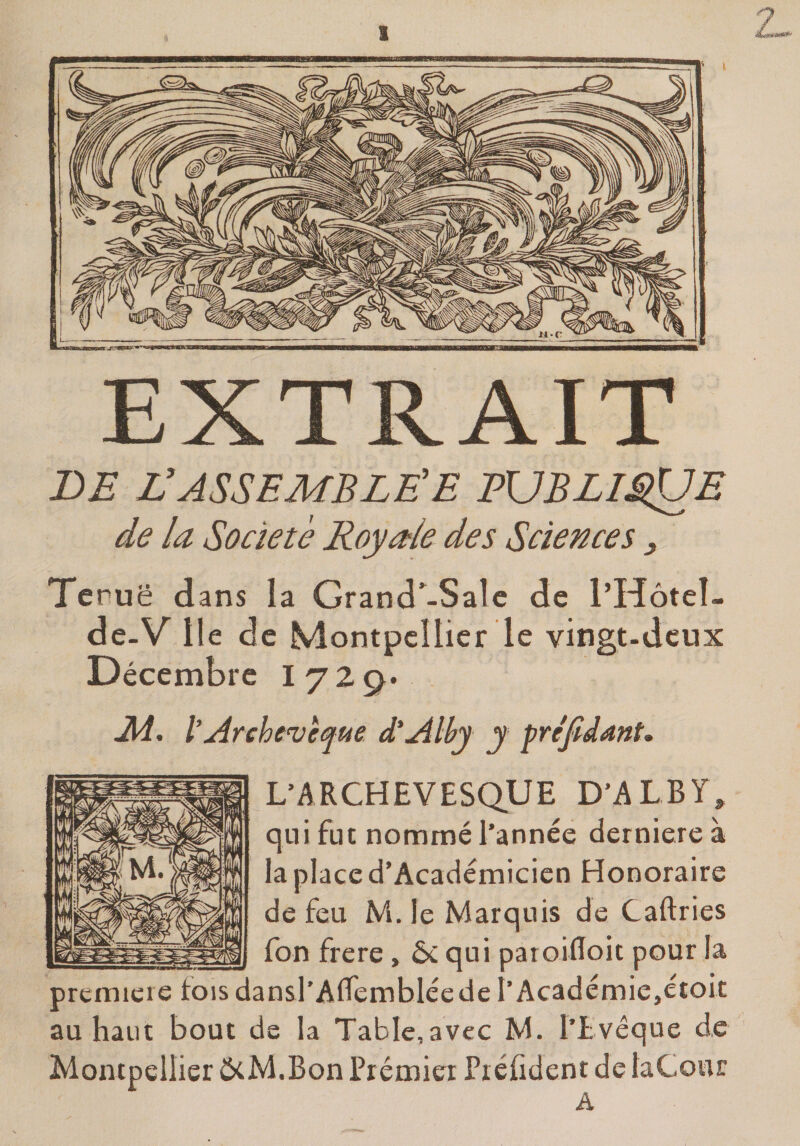 EXTRAIT DE RASSEMBLÉE EUBLIE^ÜE de la Société Roy ode des Sciences, Teruë dans la Grand’^-Salc de l’Hôteî- de-V lie de Montpellier le vingt-dcux Décembre I729. M., l’Archevêque d'Alby y préjldant* L’ARCHEVESQUE D’A L B Y , qui fut nommé l’année derniere à la place d’Académicien Honoraire de feu M. le Marquis de Caftries fon frere, 6c qui paroifloit pour la prcmieie fois dansl’Alfembléede l’Académie,étoit au haut bout de la Table,avec M. l’Lvéque de Montpellier ôcM.Bon Préœiei Piéfident de laCour A