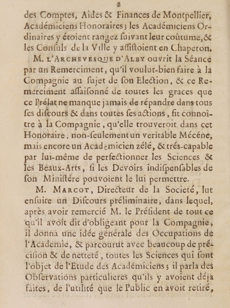 des Comptes, Aides &amp; Finances de Montpellier, Académiciens Honoraires} les Académiciens Or¬ dinaires y étoisnc rangez Hiivancleur coûtame,ÔC les Confüls de la Ville y aflîftoient en Chaperon. M. l’Archevesqjje d’Alby ouvrit la Séance par un Remcrcimenc, qu’il voulut-bien faire a la Compagnie au fujet de fon Eledion, Ôc ce Re- merciment aflfaironné de toutes les grâces que ce prélat ne manque janaais de répandre dans tous fes difeours ôc dans toutes fes adions, fit connoî- tre à la Compagnie , qu’elle trouveroit dans cet Hondraire, rion-feulcrnentun véritable Mécéne, mais encore un Académicien zélé, ôc très-capable par lui-méme de perfedionner les Sciences Ô£ les Beaux-Arts, . fi les Devoirs indifpenfables de fon Miniftére pouvoient le lui permettre. M. Margot, Diredeur de la Société, lut enfuire uri Difeours préliminaire, dans lequel, après avoir remercié M. le Préfident de tout ce qu’il avoît dit d’obligeant pouf la Compagnie, il donna une idée générale des Occupations dé l’Academie, &amp; parcourût avec beaucoup de pré- cifion ôc de netteté , toutes les Sciences qui font l’objet de l’Etude des Académiciens 5 il parla des Obfervations particulières qu’ils y avoient déjà faites, de l’utilité que le Public en avoic retiré.