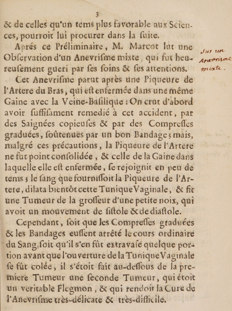 ôc de celles cjü’uft ïems plus favorable aux Scien¬ ces^ pourroit lui procurer dans la fuite. Apres ce Préliminaire, M. Marcot lut une , Obfervatiôn d’un Anêvrifme mixte, qui fut heu- reufemenc güeri par fès foins ôc fes attentions. ^yrhi/yCtc- . Cet Anevrifme parut après Une Piqueufe de PArtere du Bras, qui eft enfermée dans une même Gaine avec la Veine*Bafilique : On crût d’abord avoir fufBfament remédié à cet accident, par des Saignées copieu fes ôc par des Comprefles graduées, foûtenüës par un bon Bandage; mais, malgré ces précautions, la Piqueure de l’Artefe ne fut point conrolidée , ôc celle de la Gaine dans laquelle elle eft enfermée ♦ fe rejoignit en peu de tems; le fâng quefoürmCfoitla Piqueüre de l’Ar- tete,dilatabientôtcetteTuniqueVaginale, ôt fit une Tumeur de la groïTeut d’une petite noix, qui avoit un mouvement de fiftole &amp;dediaftole. Cependant, foit que les Comprefles gtaduces &amp; les Bandages euflent arrêté le cours ordinaire du SangToit qu’il s’en fût ©xtravafé quelque por¬ tion avant que l’ouverture de laTunique Vaginale fe fût colée, il s’étoit fait âu-deflbus de la pre¬ mière Tumeur une féconde Tumeur, quiétoit un véritable Flegmon , ôc qui rendoir laCure de l’Anevriime très-délicate &amp; très^diffivile.