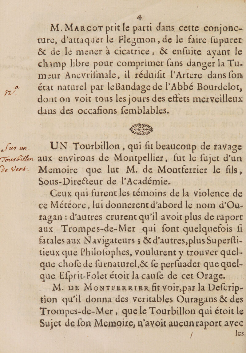/ i 4 M. Margot prit le parti dans cette conjonc¬ ture, d’attaquer le Flegmon, de le faire fupurec ôc de le mener à cicatrice, ôc enfuite ayant le champ libre pour comprimer fans danger la Tu¬ meur Anevrifmale, il réduiût l’Artere dansfon <*' état naturel par leBandagede l’Abbé Bourdelot, dont on voit tous les jours des eftéts merveilleux; dans des occafîons femblablcs.^ ufL UN Tourbillon , qui fit beaucoup de ravage aux environs de Montpellier, fut le fujet d’un % îW. Mémoire que lut M. de Montferrier le fils, SouS'Direfteur de l’Académie.. Ceux qui furent les témoins de la violence de ce Météore, lui donnèrent d’abord le nom d’Om ragan : d’autres crurent qu’il avoir plus de raporc aux Trompes-de-Mer qui font quelquefois fi fatales aux Navigateurs » ôcd’autres,p]us Superfti- tieux que Philoibphes, voulurent y trouver quel¬ que chofede furnaturel.ôt fe perfuader que quel¬ que Efprit-Folet étoit la caufe de cet Orage. M. DE Montferrier fit voir,par la Defcrip- tion qu’il donna des véritables Ouragans ôc des Trompes-de-Mer, que le Tourbillon qui étoit le Sujet de fon Mémoire, n’avoic aucun raport avec / les