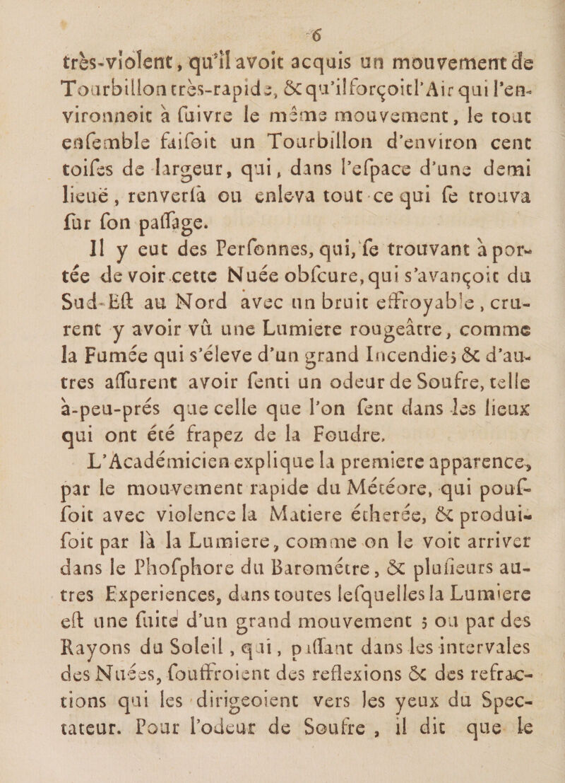 très'vldîent, qitilavoit acquis un mouvementcîe Tourbillon très-rapid5, Ôcqa’iîfor(^oicl’Air qui l’en- vironnoic à fuivre le même mouvement, le tout enfemble faifoit un Tourbillon d’environ cent toifes de largeur, qui, dans l’efpace d’une derni lieue , renverlâ ou enleva tout ce qui fe trouva fur fon paflage. Il y eut des Perfonnes, qui,Te trouvant à por¬ tée de voir cette Nuée obfcure, qui s’avanc^oit du Sud'Bft au Nord avec un bruit effroyable , cru¬ rent y avoir vu une Lumière rougeâtre, comme la Fumée qui s’élève d’un grand Incendies ôc d’au¬ tres aflurent avoir fenti un odeur de Soufre, telle à-peu-prés que celle que l’on fent dans les lieux qui ont été frapez de la Foudre. L’Académicien explique la première apparence, par le mouvement rapide du Météore, qui pouf» foii avec violence la Matière écherée, ôc produi- foit par là la Lumière, comme on le voit arriver dans le Phofphore du Baromètre, &amp; plufieurs au¬ tres Expériences, dans toutes lefquellesla Luniiere eft une fuitd d’un grand mouvement 5 ou par des Rayons du Soleil, qai, piffant dans les iniervales des Nuées, foLiffroient des réflexions ÔC des refrac¬ tions qui les dirigeoient vers les yeux du Spec¬ tateur. Pour l’odeur de Soufre , il dit que le