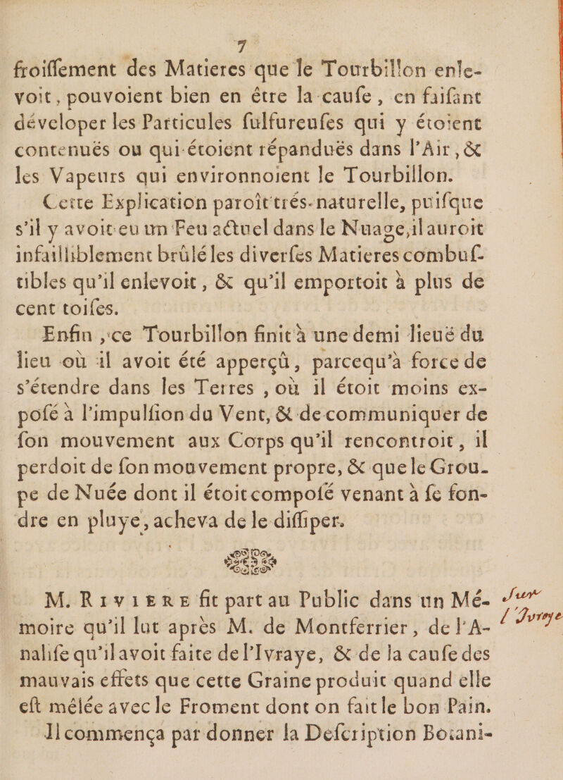fïoiflement des Matières que le Tourbillon enlc- voit, pouvoient bien en être la caufe , en faifant dêveloper les Particules fulfureufes qui y étoient contenues ou qui étoient répandues dans l’Air les Vapeurs qui environnoient le Tourbillon. C erre Explication paroît très-naturelle, puifqnc s’il y avoit eu un'Feu aétnel dans le Nuage,il auroit infailUblement brûlé les diverfes Matières conibuf- tibles qu’il enlevort, ôè qu’il emportoit à plus de cent toifes. Enfin ,'ce Tourbillon finit à une demi lieue du lieu oii il avoit été apperçû, pareequ’à force de s’étendre dans les Teires , ou il étoit moins ex- pofé à l’impulfion du Vent, Ôt de communiquer de fon mouvement aux Corps qu’il rencontroit, il perdoit de fon mouvement propre, ôc que le Grou¬ pe de Nuée dont il étoit compofé venant à fe fon¬ dre en pluye', acheva de le diflîper. M. R I V 1 E R E fit part au Public dans un Mé¬ moire qu’il lot après M. de Montferrier, del'A- nahfe qu’il avoit faite del’Ivraye, ôc de la caufe des mauvais effets que cette Graine produit quand elle eft mêlée avec le Froment dont on fait le bon Pain. Ju^ Jlcomnaença par donner la Defciiption Botani-