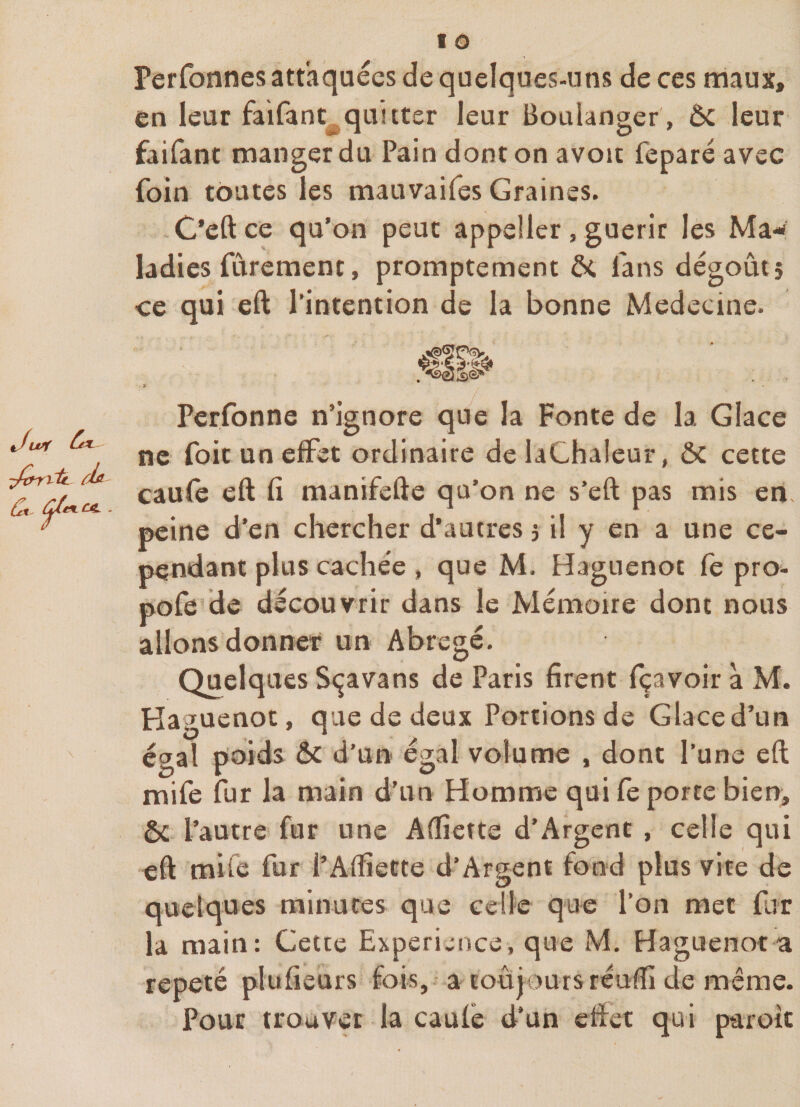 ■Jxnrit. \ Perfonnes attaquées de quelques-uns de ces maux, en leur faifanc^quitter leur Boulanger , ôc leur faifant manger du Pain dont on avoit feparé avec foin toutes les mauvaifes Graines. C’eftce qu’on peut appeüer, guérir les Ma-&lt; ladies fùrement, promptement ôt fans dégoût; ce qui eft l'intention de la bonne Medecine. Perfonne n’ignore que la Fonte de la Glace ne foit un effet ordinaire delaChaleur, ÔC cette caufè eft fi raanifefte qu’on ne s’eft pas mis en. peine d’en chercher d'autres ; il y en a une ce¬ pendant plus cachée , que M. Haguenot fe pro- pofe de découvrir dans le Mémoire dont nous allons donner un Abrégé. Quelques Sçavans de Paris firent fçavoir à M. Haguenot, que de deux Portions de Glace d’un égal poids ôc d'un égal volume , dont l'une eft mife fur la main d’un Homme qui fe porte bien, ôc l’autre fur une Aftiette d’Argent , celle qui eft mile fur l’Affiette d’Argent fond plus vite de quelques minutes que celle que l’on met fur là main: Cette Expérience, que M. Haguenot a répété plufieurs fois, a toujours réuiîi de même. Pour trouver la caulé d'un effet qui paroit