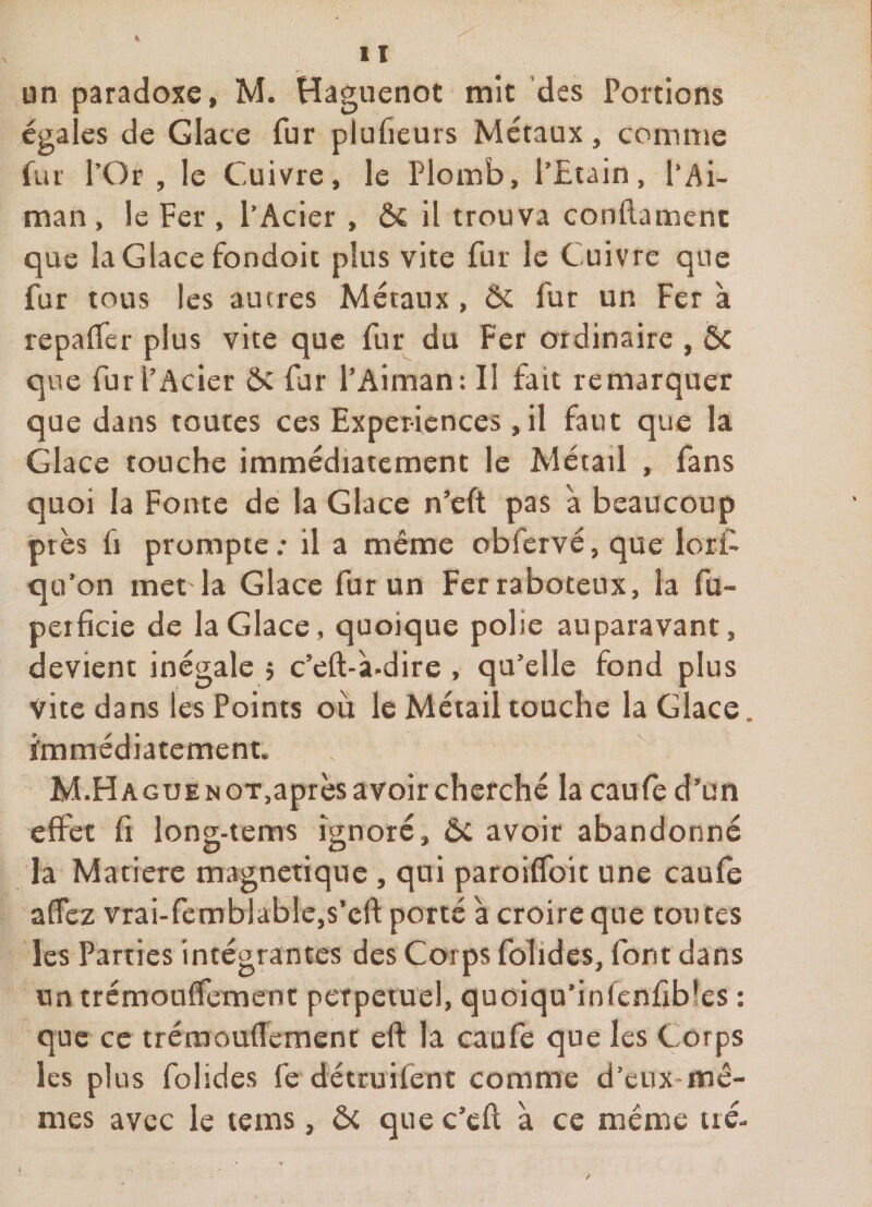 un paradoxe, M. Haguenot mit des Portions égales de Glace fur plulieurs Métaux, comme fur l’Or , le Cuivre, le Plomb, l’Etain, l*Ai- man , le Fer , l’Acier , 6c il trouva conflamenc que la Glace fondoit plus vite fur le Cuivre que fur tous les aucres Métaux , ôc fur un Fer à repalfer plus vite que fur^ du Fer ordinaire , 6c que fur l’Acier 6c fur l’Aiman: Il fait remarquer que dans toutes ces Expériences ,il faut que la Glace touche immédiatement le Métail , fans quoi la Fonte de la Glace n’eft pas à beaucoup près fl prompte ; il a même obfervé, que lort qu’on met la Glace fur un Fer raboteux, la fu- perficie de la Glace, quoique polie auparavant, devient inégale j c’eft-à-dire , qu’elle fond plus vite dans les Points où le Méiail touche la Glace, immédiatement. M.HAGUENOT,aprèsavoircherché lacaufed’un effet fi long-tems ignoré, Ôc avoir abandonné la Madère magnétique, qui paroiffoit une caufe affez vrai-femblable,s’cft porté à croire que toutes les Parties intégrantes des Corps folides, font dans untrémouflfement perpétuel, quoiqu’infcnfrbîes : que ce tréraoufîement eft la caufe que les Corps les plus folides fedetruifent comme d’eux*mé- mes avec le tems, ôc que c’cfl a ce même iré-