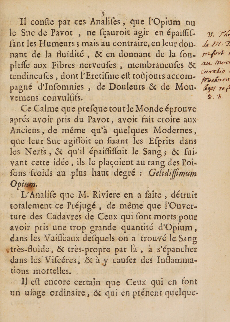 îl confie par ces Analifes, que l’Opîum ou le Suc de Pavot , ne f(^auroit agir en épaiflif- 7/. 7^ Tant les Humeurs 5 mais au contraire, en leur don. A/n- 7 nant de la fluidité , ÔC en donnant de la Tou- > plcrfe aux Fibres nerveufes , membraneufes ôc ^ tendmeufes , dont 1 Fretilme elt toujours accom- pagné d’Infomnies , de Douleurs 6c de Mou. Aff rt^ veraens convulfifs. ^ Ce Calme que prefque tout le Monde éprouve après avoir pris du Pavot, avoir fait croire aux Anciens, de même qu’à quelques Modernes, que leur Suc agiflbit en fixant les Efprits dans les Nerfs, ôc qu’il épaiflîfloit le Sang j ôc fui- vant cette idée , ils le plaçoient au rang des Poi- ibns froids au plus haut degré ; Gelidi^imum L’Anaîife que M. Rivîere en a faite , détruit totalement ce Préjugé , de même que l’Ouver¬ ture des Cadavres de Ceux qui font morts pour avoir pris une trop grande quantité d’Opium, dans les yaifleaux defiquels on a trouvé le Sang itrès-fluide, ôc très-propre par là , à s’épancher dans les'Vifcéres, ôc à y caufer des Inflamma¬ tions mortelles. Il eft encore certain que Ceux qui en font un ufage ordinaire, &amp; qui en prénent quelque-