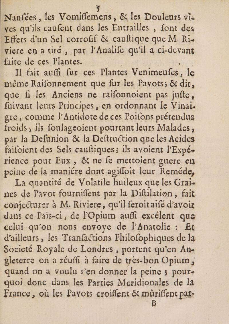 Naufées, les VomlfTemens, 6c les Douleurs vî« ves qu’ils caufent dans les Entrailles , font des Effets d’un Sel corrofif ôc cauftique que M- Ri-, viere en a tire , par l’Analife qu’il a ci-devant faite de ces Plantes. Il fait aiiffi fur ces Plantes Venimeufes, le même Raifonnement que fur les Pavots j 6c dit, que fi les Anciens ne raifonnoient pas jufte, fuivant leurs Principes, en ordonnant le Vinai¬ gre , comme l’Antidote de ces Poifons prétendus froidsi ils foulageoient pourtant leurs Malades, par la Defunion 6c la Deftruéfion que les Acides faifoient des Sels cauftiquesj ils avoient l’Expé.» rience pour Eux , ôc ne fe mettoient guere en peine de la manière dont agiflbit leur Remède, La quantité de Volatile huileux que les Grai-* nés de Pavot fourniffent par la Diftilation, fait conjeèturer a M. Riviere, qu’il fèroit aifé d’avoir dans ce Païs-ci, de l’Opium auflî excélent que celui qu’on nous envoyé de l’Anatolie : Et d’ailleurs, les Tranfaétions Philofophiques de la Société Royale de Londres , portent qu’en An¬ gleterre on a réuflS à faire de très-bon Opium quand on a voulu s’en donner la peine 5 pour-» quoi donc dans les Parties Méridionales de 1^ France, oii les Pavots croiffentôcmûriffcntpatf