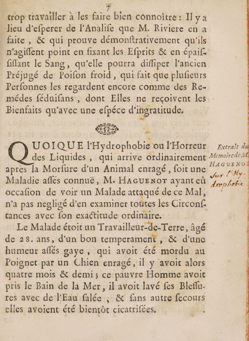 trop travailler à les faire bien connoître : Il y a lieu d’efperer de l’Analife que M. Rivière en a faite , ôi qui prouve démonftrativemenc qu’ils n’agiflent point en fixant les Efprits &amp; en épaif^ fiflant le Sang, qu’elle pourra difïiper l’ancien Préjugé de Poifon froid , qui fait que plnfienrs Perfonnes les regardent encore comme des Re¬ mèdes fédüifans , dont Elles ne reçoivent les Bienfaits qu’avec une efpéce d’ingratitude. U OI Q U E l’Hydrophobie ou l’Horreur Extrait ià des Liquides , qui arrive ordinairement ^lemohedcMi X H C J> A* 1 ^ C * iÏJl G V £ N O ^ apres la Morfure d un Animal enrage , loit une Maladie affés connue, M. Haguenot ayantevi ' occafîon de voir un Malade attaqué de ce Mal, n’a pas négligé d’en examiner toutes les CirconC tances avec Ton exactitude ordinaire. Le Malade étoit un Travailleur-de-Terre, âgé de 2 8. ans, d’un bon tempérament , ôc d’une humeur alTés gaye , qui avoit été mordu au Poignet par un Chien enragé, il y avoit alors quatre mois ôc demi 5 ce pauvre Homme avoit pris le Bain de la Mer, il avoit lavé fes BlefTii- res avec de l’Eau falée , ôc fans autre fecours elles avoient été bientôt cicatrifees.