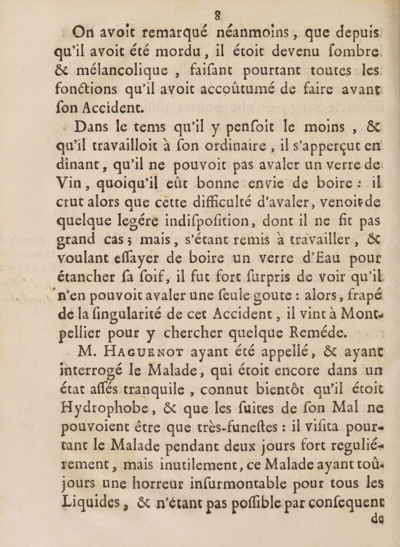 . On avbît remarqué néanmoins, que depuis, qu’il avoir été mordu, il étoit devenu fombre éc mélancolique , faifant pourtant toutes les fondions qu’il avoic accoutumé de faire avant fon Accident. Dans le tems qu’il y penfoit le moins , &amp; qu’il travailloit à fon ordinaire , il s’apperçut en dînant, qu’il ne pouvoir pas avaler un verre de Vin, quoiqu’il eût bonne envie de boire : il crut alors que cette difficulté d’avaler, venoitde quelque legére indifpofition, dont il ne fit pas grand cas } mais, s’étant remis à travailler , ÔC voulant eflayer de boire un verre d’Eau pour étancher fa foif, il fut fort furpris de voir qu’il n’en pouvoir avaler une (eule goûte : alors, frapé de la fingularité de cet Accident, il vint à Monu pellier pour y chercher quelque Remède. M. Haguenot ayant été appelle, ôc ayant interrogé le Malade, qui étoit encore dans un état alfés tranquilc , connut bientôt qu’il étoit Hydrophobe, 5c que les fuites de fon Mal ne pouvoient être que très-funeftes : il vifita pour¬ tant le Malade pendant deux jours fort regulié^ rement, mais inutilement, ce Malade ayant tou¬ jours une horreur infurmontable pour tous les Liquides, 5c n’étant pas poffible par eonfequent