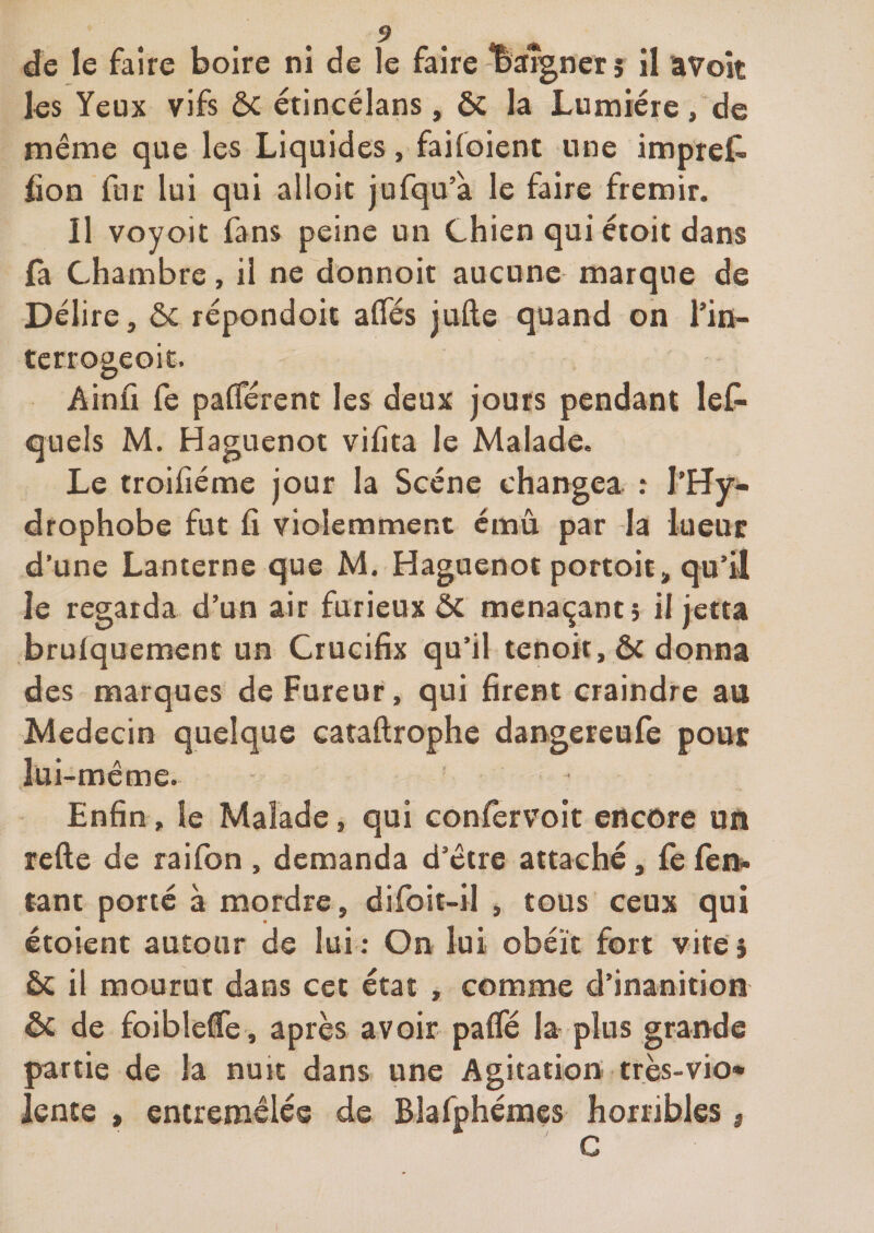 les Yeux vifs ôc étincélans, ÔC la Lumière, de même que les Liquides, failoient une impreC- fion fur lui qui alloic jufqu’à le faire frémir. Il voyoit fans peine un Chien qui étoit dans fa Chambre, il ne donnoit aucune marque de Délire, ôc répondoit affés jufte quand on l’in- terrogeoic. Ainfr fe palTérent les deux jours pendant lef^ quels M. Haguenot vifita le Malade. Le troifiéme jour la Scène changea .* l’Hy- drophobe fut fi violemment émû par la lueur d’une Lanterne que M. Haguenot portoitj, qu’il le regarda d’un air furieux 5c menaçant 5 il jetta brufquement un Crucifix qu’il tenoit, ôc donna des marques de Fureur, qui firent craindre au Médecin quelque cataftrophe dangereufe pour lui-même. Enfin, le Malade, qui eonfervoit encore un refte de raifon , demanda d’être attaché, fe fen. tant porté à mordre, difoit-il , tous ceux qui étoient autour de lui ; On lui obéit fort vite} ôc il mourut dans cet état , comme d’inanition ôc de foibleCe , après avoir paffé la plus grande partie de la nuit dans une Agitation très-vio* lente , entremêlée de Blafphémes horribles, C