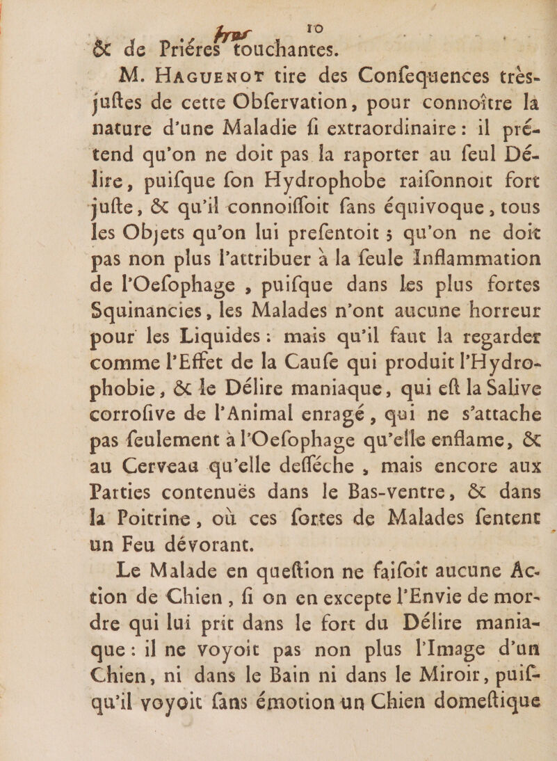 ÔC de Prières touchantes. M. Haguenot tire des Confequences très- juftes de cette Obfervation, pour connoître la nature d’une Maladie ü extraordinaire : il pré¬ tend qu’on ne doit pas la raporter au feul Dé¬ lire, puifque Ton Hydrophobe raifonnoit fort jufte, &amp; qu’il connoilfoit fans équivoque, tous les Objets qu’on lui prefentoit î qu’on ne doit pas non plus l’attribuer à la feule Inflammation de l’Oefophage , puifque dans les plus fortes Squinancies, les Malades n’ont aucune horreur pouf les Liquides ; mais qu’il faut la regarder comme l’Effet de la Caufe qui produit l’Hydro- phobie, ÔC le Délire maniaque, qui eft la SaUve corrofive de l’Animal enragé, qui ne s’attache pas feulement àl’Oefophage qu’elle enflame, ÔC au Cerveau qu’elle defleche , mais encore aux Parties contenues dans le Bas-ventre, ôc dans la Poitrine, ou ces fortes de Malades fentenc un Feu dévorant. Le Malade en queftion ne faifoit aucune Ac¬ tion de Chien , fi on en excepte l’Envie de mor¬ dre qui lui prit dans le fort du Délire mania¬ que : il ne voyoit pas non plus l’Image d’un Chien, ni dans le Bain ni dans le Miroir, puif- qu’il voyoit fans émotion un Chien domeftiquc