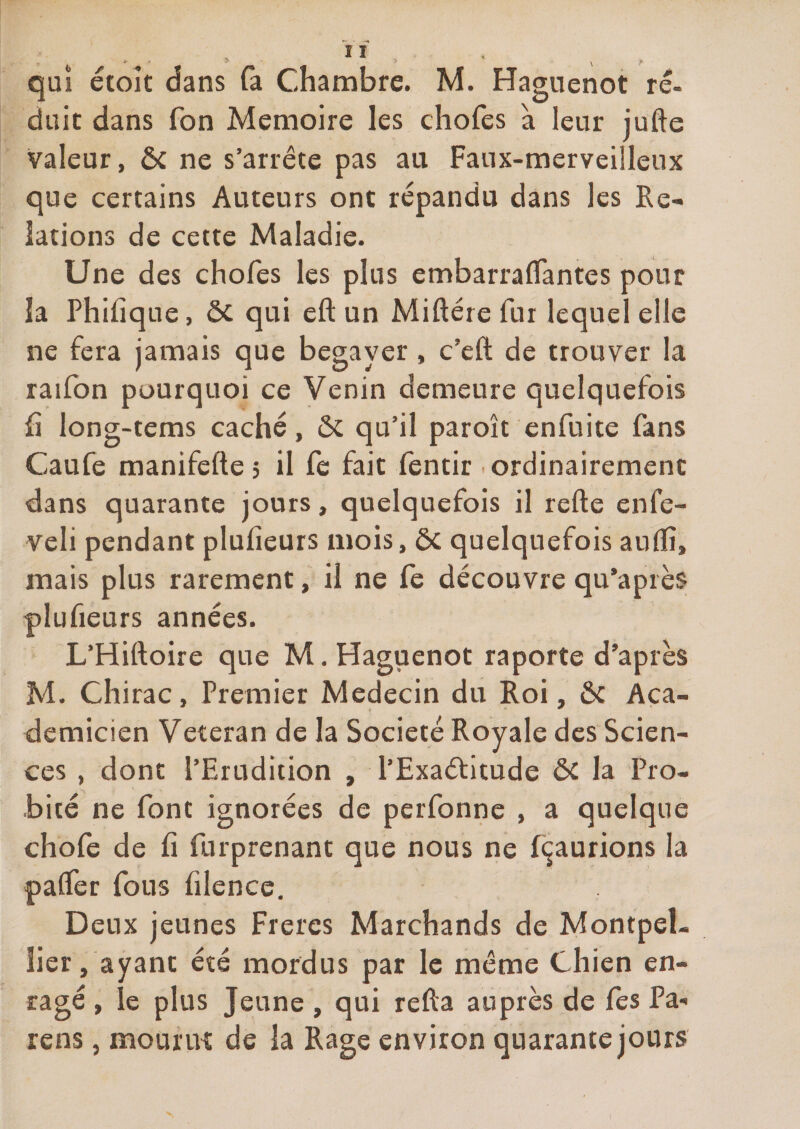 qui étoît dans fa Chambre. M. Haguenot ré- duic dans fon Mémoire les chofes à leur jufte valeur, ôc ne s’arrête pas au Faux-merveilleux que certains Auteurs ont répandu dans les Re¬ lations de cette Maladie. Une des chofes les plus embarraifantes pour la Phifique, ôc qui eft un Miftére fur lequel elle ne fera jamais que begayer, c’eft de trouver la raifon pourquoi ce Venin demeure quelquefois fi long-tems caché, ôc qu’il paroît enfuite fans Caufe manifefte 5 il fe fait fentir .ordinairement dans quarante jours, quelquefois il refte enfe- veli pendant plufieurs mois, ôc quelquefois aufïî, mais plus rarement, il ne fe découvre qu’apiès plufieurs années. L’Hiftoire que M, Haguenot raporte d’après M. Chirac, Premier Médecin du Roi, Ôc Aça- demicien Vétéran de la Société Royale des Scien¬ ces , dont l’Erudition , l’Exaétitude ÔC la Pro¬ bité ne font ignorées de perfonne , a quelque chofe de fi furprenant que nous ne fi^aurions la palfer fous filence. Deux jeunes Frères Marchands de Montpel¬ lier, ayant été mordus par le même Chien en¬ ragé , le plus Jeune , qui refta auprès de fes Pa-* rens, moufiK de la Rage environ quarantejours