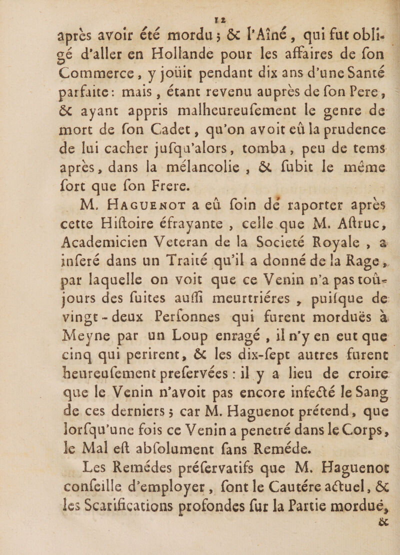 après avoir été mordu j ôc l’Aîné, qui fut obli¬ gé d’aller en Hollande pour les affaires de fon Commerce, yjoüit pendant dix ans d’une Santé parfaite: mais, étant revenu auprès de fon Pere, ôc ayant appris malheureufement le genre de mort de fon Cadet, qu’on avoir eu la prudence de lui cacher jufqu’alors, tomba, peu de tems après, dans la mélancolie , ÔC fubit le môme fort que fon Frere. M. Haguenot a eû. foin dé raporter après cette Hiftoire éfrayante , celle que M. Aftruc, Académicien Vétéran de la Société Royale , a inféré dans un Traité qu’il a donné de la Rage, par laquelle on voit que ce Venin n’a pastoù- jours des fuites auiîî meurtrières , puifque de; vingt - deux Perfonnes qui furent mordues à Meyne par un Loup enragé , il n’y en eut que cinq qui périrent, ÔC les dix-fept autres furent heureufement prefervées : il y a lieu de croire que le Venin n’avoit pas encore infeélé le Sang de ces derniers j car M. Haguenot prétend, que lorfqu’une fois ce Venin a pénétré dans le Corps, le Mal efl abfolument fans Remède. Les Remèdes préfervatifs que M. Haguenot confeille d’employer , font le Cautère aéfuel, ÔC les Scarifications profondes fur la Partie mordue.