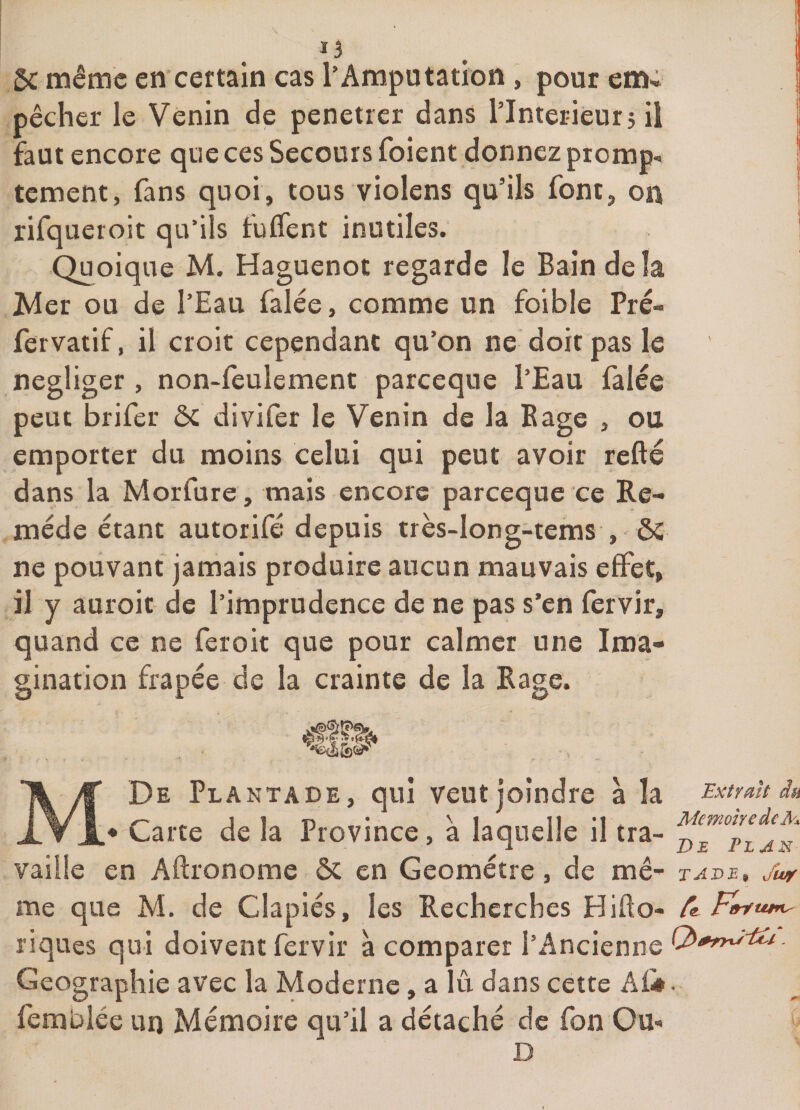 5c même en’certain cas l’Amputation, pour em« pêcher le Venin de pénétrer dans l’Interieur5 il faut encore que ces Secours foient donnez piomp^ tement, fans quoi, tous violens qu’ils font, on rifqueroit qu’ils fuffent inutiles. Quoique M. Haguenot regarde le Bain de la Mer ou de l’Eau falée, comme un foibie Pré- fer vatif, il croit cependant qu’on ne doit pas le négliger , non-feulement pareeque l’Eau falée peut brifer ôc divifer le Venin de la Eage , ou emporter du moins celui qui peut avoir refté dans la Morfure, mais encore pareeque ce Re¬ mède étant autorifé depuis très-long-tems , ôc ne pouvant jamais produire aucun mauvais effet, il y auroit de l’imprudence de ne pas s’en fervir, quand ce ne feroit que pour calmer une Ima¬ gination frapée de la crainte de la Rage. M De Plantade, qui veut joindre à la • Carte de la Province, à laquelle il tra- Extrait du Mémoire de M De Plan vaille en Aftronome ôc en Geometre, de mê- tade, /wf me que M. de Clapiés, les Recherches Hifto- riques qui doivent fervir à comparer l’Ancienne Géographie avec la Moderne, a lû dans cette Afi*. femblée un Mémoire qu’il a détaché de fon Ou-