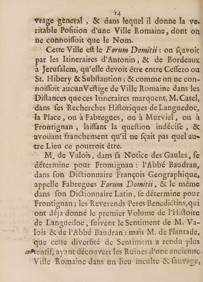 Tfâge g^neifâl , ôc dans lèqiiêï il donne la vé¬ ritable Pofition d’une Ville Romaine, dont on ne connoiflbit que le Nom. Cette Ville eft le Forum Domitii : on fçavolc par les Itinéraires d’Antonin, ôc de Bordeaux à Jerufalem, qu’elle devoir être entre Celfero ou St. Hibery ôc Subftantion ; ôc comme on ne con- noiflbit aucunVeftige de Ville Romaine dans les Diftances que ces Itinéraires marquent, M.Cateî, dans fes Recherches Hiftoriques de Languedoc, la Place, ou à Fabregues, ou à Murviel, ou à Frontignan , lailTant la queftion indécile , ÔC avouant franchement qu’il ne ferait pas quel au* tre Lieu ce pourroit être. M. de Valois, dans fa Notice des Gaules, Çq détermine pour Frontignan : l’Abbé Baudran, dans fon Diétionnaire François Géographique, appelle Fabregues Forum Domitii, ôc le même dans fon Dictionnaire Latin, fe détermine pour Frontignan, les Révérends PeresBenediCtins,qui ont déjà donné le premier Volume de l’Hiftoire de Latîguedoc, fuivent le Sentiment de M. Va¬ lois &amp; de l’Abbé Baudran : mais M. de Plantade, que cette diverfité de Sentioiens a rendu plus ayant découvert les Ruines d’une ancienne Ville Romaine dans un lieu inculte ôc fauvage.