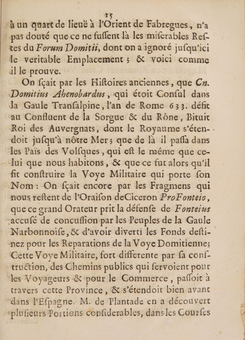 ïî. à un quart de lieuëà l’Orient de Fabregues , n'a pas douté que ce ne fulfent là les miferables Rel^ tes du Forum Domitti, dont on a ignoré jufqu’ici le véritable Emplacement 5 ôc voici comme il le prouve. On fçait par les Pliftoires anciennes, que Ctt. Domùms Ahenobardm, qui étoit ConfuI dans la Gaule Tranfalpine, l’an de Rome 63 3. défit au Confluent de la Sorgue &amp; du Rône, Bituit Roi des Auvergnats, dont le Royaume s’éten- • doit jufqu’à nôtre Mer, que de là il paflà dans les Pais des Voifqucs, qui eft le même que ce¬ lui que nous habitons, ÔC que ce fut alors qu’il fit conftruire la Voye Militaire qui porte Ton Nom : On fixait encore par les Fragmens qui nous, relient de l’Oraifon dcCiceron ProFonteio, que ce grand Orateur prit la défenfe de Fonteius aceufé de coneuflion par les Peuples de la Gaule Narbonnoifc,ôc d’avoir diverti les Fonds defti- nez pour les Réparations de la VoycDomitiennej Cette Voye Militaire, fort differente par fa conf- truétion, des Chemins publics qui fervoient pour les Voyageurs &amp; pour le Commerce, pafToic à travers cette Province, ÔC s’étendoit bien avant dans i’Efpagne. M. de Plantads en a découvert plufleurs Portions confiderables, dans les Courfes
