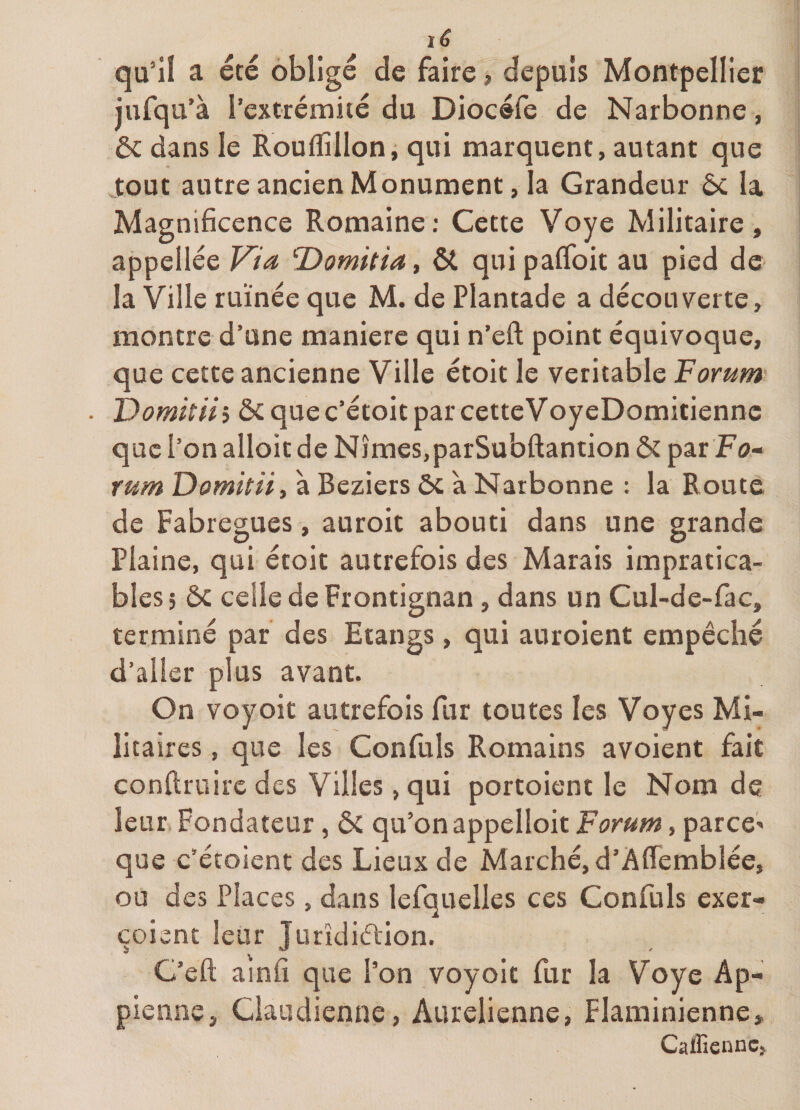 qu’il a été obligé de faire, depuis Montpellier jufqu’à l’extrémité du Diocéfe de Narbonne, ôc dans le Rouflîlloni qui marquent, autant que tout autre ancien Monument, la Grandeur ôc la Magnificence Romaine; Cette Voye Militaire, appellée Via T>omitiay ôt quipalToit au pied de la Ville ruinée que M. de Plantade a découverte, montre d’une maniéré qui n’eft point équivoque, que cette ancienne Ville étoit le véritable Forum ■ ’Domitiii ôcquec’étoitparcetteVoyeDomitiennc que l’on alloit de Nîmes.parSubftantion &amp; par Fo- rum Domitii, à Beziers ôc à Narbonne : la Route de Fabregues, auroit abouti dans une grande Plaine, qui étoit autrefois des Marais impratica¬ bles, ôc celle de Frontignan, dans un Cul-de-fac, terminé par des Etangs, qui auroient empêché d’aller plus avant. On voyoit autrefois fur toutes les Voyes Mi¬ litaires , que les Confuls Romains avoient fait conftruirc des Villes, qui portoient le Nom de leur Fondateur, ôc qu’on appelloit Forum, parce' que c’étoient des Lieux de Marché, d’Àflemblée, ou des Places, dans lefquelles ces Confiais exer- çoisnt leur Jurîdiélion. C’eft ainfi que l’on voyoit fur la Voye Ap- pienne, Claudienne, Aurelienne, Flaminienne, Caffienncj