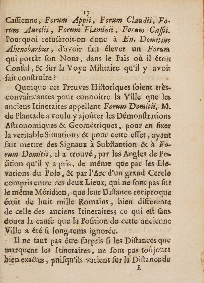 Caflîenne, Forum Forum Cîaudii, Fo<- rum Aurelîi, Forum Flaminii, Forum CaJJii. Pourquoi refuferoit-on donc à En. Tfomitius jihenobarbus, d’avoir fait élever un Forum qui portât fon Nom, dans le Fais où il etoit Conful, ôc fur la Voye Militaire qu’il y avoit fait conftruire ? Quoique ces Preuves Hiftoriques foient très- convaincantes pour connoîfre la Ville que les anciens Itinéraires appellent Forum Domitiiy M. de Plantade a voulu y ajoûter les Démonftrations Aftronomiques ôc Géométriques, pour en fix^ la véritable Situation 5 ôc pour cette effet, ayant fait mettre des Signaux a Subftantion ôc à rum Domitii, il a trouvé, par les Angles de Po* fition qu’il y a pris, de même que par les Elé¬ vations du Pôle, ôc par l’Arc d’un grand Cercle compris entre ces deux Lieux, qui ne font pas fur le même Méridien, que leur Diftancc réciproque ©toit de huit mille Romains, bien differente de celle des anciens Itineraircsî ce qui cft fans doute la caufe que la Pofition de cette ancienne Ville a été fi long-tems ignorée. Il ne faut pas être furpris fi les Diftances que marquent les Itinéraires, ne font pas toûjours bien exactes, puifqu’ils varient fur la Diftance de £