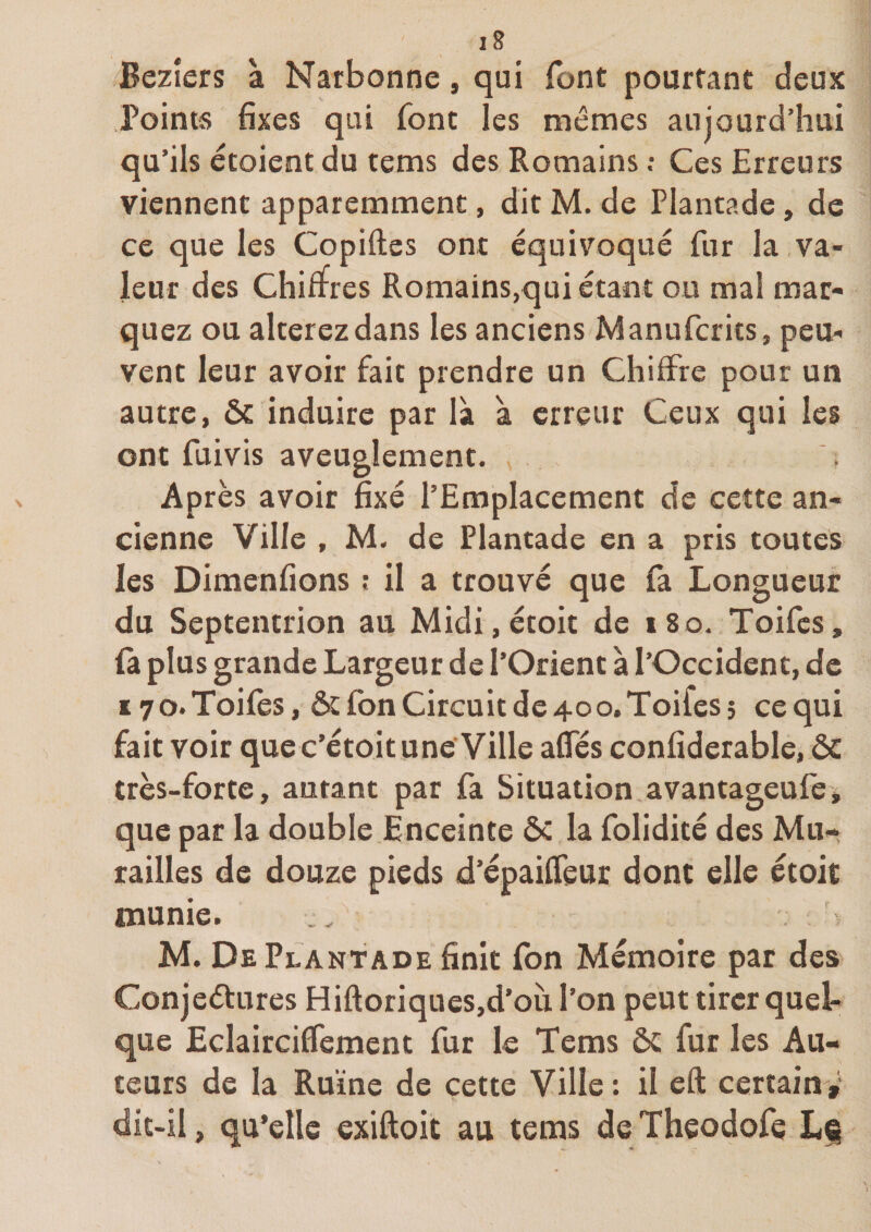 Bezîers à Narbonne, qui font pourtant deux Points fixes qui font les mêmes aujourd’hui qu’ils écoient du tems des Romains •• Ces Erreurs viennent apparemment, dit M. de Piantade, de ce que les Copiftes ont équivoque fur la va¬ leur des Chiffres Romains,qui étant ou mal mar¬ quez ou altérez dans les anciens Manufcrks, peu¬ vent leur avoir fait prendre un Chiffre pour un autre, ôc induire par là à erreur Ceux qui les ont fuivis aveuglement. Après avoir fixé l’Emplacement de cette an¬ cienne Ville , M. de Plantade en a pris toutes les Dimenfions ; il a trouvé que la Longueur du Septentrion au Midi,étoit de i8o. Toifes, ù plus grande Largeur de l’Orient à l’Occident, de 17 O. Toifes, &amp;:fon Circuit de 40 O. Toifes î ce qui fait voir que c’étoit une Ville affés confiderable, &amp; très-forte, autant par fa Situation.avantageufe, que par la double Enceinte ôc la folidité des Mu-» railles de douze pieds d’épaifTeur dont elle étoit munie. M. De Plantade finit fbn Mémoire pat des Conjeétures Hiftoriques,d’oii l’on peut tirer quel¬ que Eclairciffement fur le Tems ôc fur les Au¬ teurs de la Ruine de cette Ville : il eft certain^ dit-il, qu’elle exiftoit au tems de Theodofe L^
