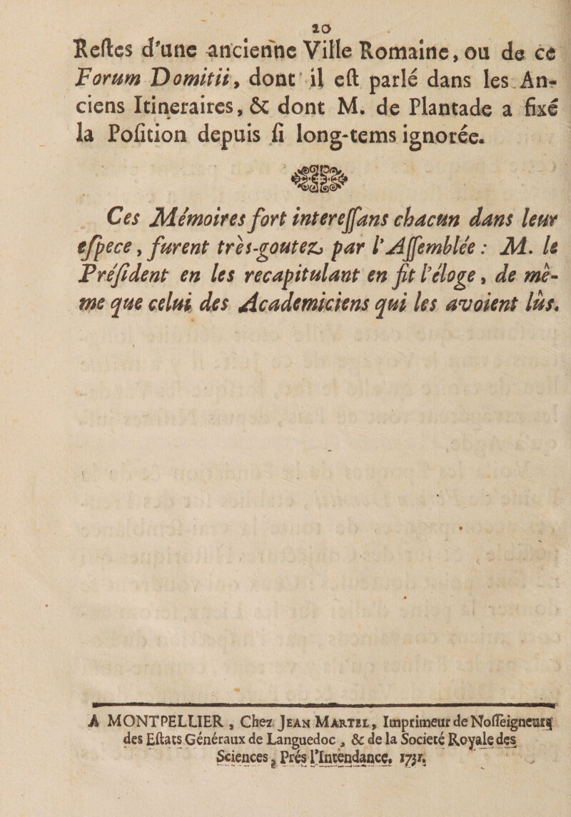 IRcflcs d'une ancienne Ville Romaine, ou de ce lEorum’Domitiiy donc’ U eft. parlé dans les.An? ciens Itinéraires, ôc dont M. de Plantade a fixé ♦ la Pofition depuis fi long-tems ignorée. Ces Mémoires fort inter ejfans chacun dans leur efpece y furent tres-goutezj par l'Affemblée: M. U Fréjident en les récapitulant en fit l’éloge, de mè~ me que celui des Académiciens qui les avaient lus. A MONTPELLIER , Chez. Jean Martil, Imprimeur de NoflèigneESf des Eftats Généraux de Languedoc, &amp; de la Société Royal? J Prés’l^Intèndancç. ïÿjTi