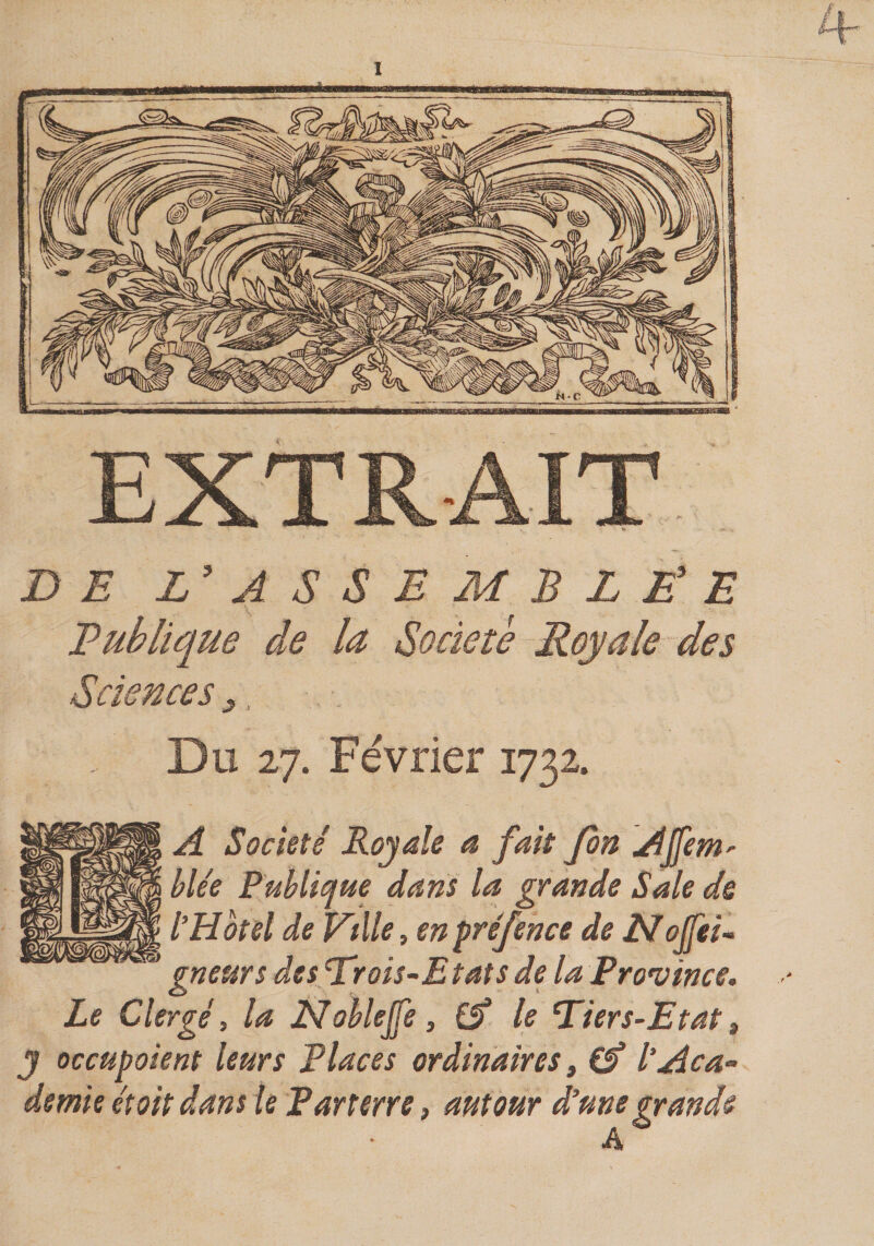 DE L'ASSEMBLÊ'E Eublique de la Société Royale des Sciences y, Du 27. Février 1732. A Société Royale a fait fort AJfem' hUe Publique dans la grande Sale ds tHôtel de Ville t en préfence de Etolfei- gneurs des li'rois~Etats de la Province. Le Clergé, la JStobleJfe, £5* le ‘Tiers-Etat» y occupoient leurs Places ordinaires ^ tAca¬ demie étoit dans le Parterre, autour d’une grande A