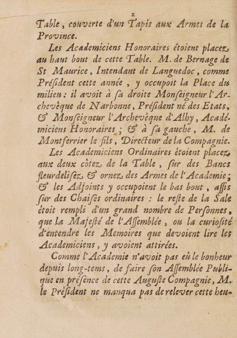 - 2 ^ahle, couverte d’m ^apis ma Arm^s de U Frovince. Les Acdiemtclens Honoraires et oient placez, au haut bout de cette 'Table. Jid. de Bernage de St Maurice t Intendant de Languedoc ^ comme Fréfident cette année , j occupait la Place du milieu: il an;oit a fa droite Monjeigneur.l’Ar¬ chevêque de Narbonne, Préfident né des Etats^ Monfèigneur l’Archevêque d’Alhy, Acadé¬ miciens Honoraires • à fa gauche , Æ. de Jïdontferrier le fils, T&gt;ireéîeur delà Compagnie. Les Académiciens Ordinaires étaient placez^ aux deux cotez, de la Table , f^r des Bancs jîeurdelifz, (f ornez, des Armes de l’Academie^ les Adjoints y occupaient le bas bout, affis fur des Ch ai fs ordinaires : le refie de la Sale était rempli d'un grand nombre de Ferfnnes, que la jHaJefié de l’Ajfemblée * ou la curiofité d^entendre les Mémoires que devaient lire les Académiciens, y avaient attirées. Comme l’Academie n’avait pas eu le bonheur depuis long~tems, de faire fn Ajfemblée Publi¬ que en préfence de cette Augufie Compagnie, Aï. le préfident ne manqua pas de relever cette heu-