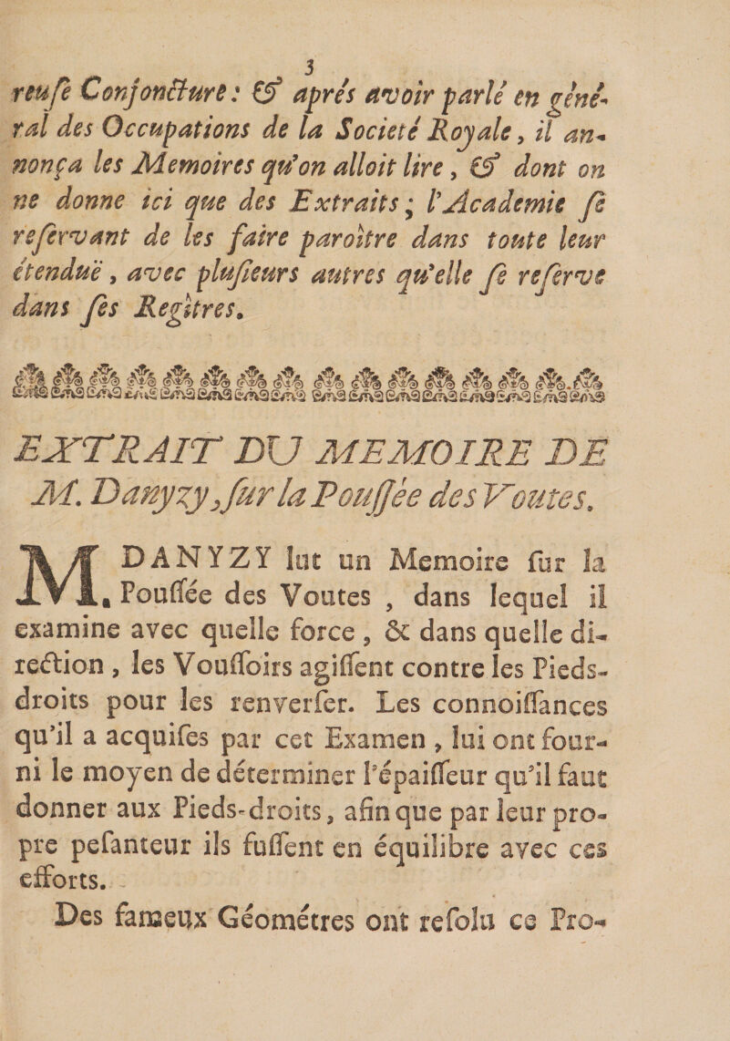 reufe ConjonBurs : 0* après A'voîr parlé en géné¬ ral des Occupations de la Société Royale, il an^ non fa les Mémoires qu’on allait lire, €5* dont on ne donne ici que des Extraits ÿ l’Âcademie (I refermant de les faire paroltre dans toute leur étendue , avec plujleurs autres qu’elle Je referve dans Ces Reûtres, (s^§) EXTRAIT DU MEMOIRE DE MDANYZY lut un Mémoire fur la , Fouifée des Voûtes , dans lequel il examine avec quelle force , &amp; dans quelle di- redlion , les Vou0birs agiflent contre les Pieds- droits pour les renverfer. Les connoilTances qu’il a acquifes par cet Examen , lui ont four¬ ni le moyen de déterminer l’épaififeur qu’il faut donner aux Pieds«droiîs, afin que par leur pro¬ pre pefanteur ils fufient en équilibre avec ces efforts. Des fanaeux Géomètres ont refolu ce Pro- Ci/n2 __ èfh